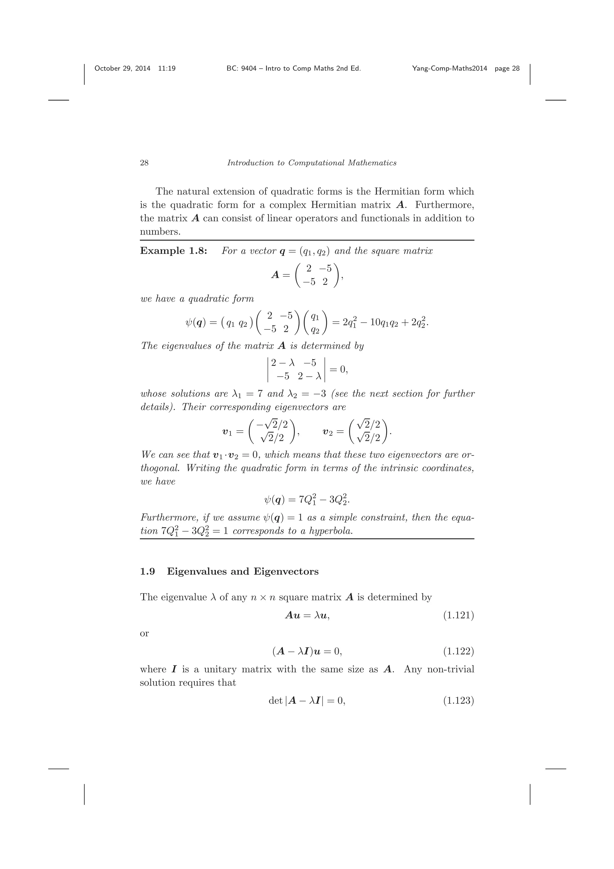 October 29, 2014 11:19 BC: 9404 – Intro to Comp Maths 2nd Ed. Yang-Comp-Maths2014 page 28 28 Introduction to Computational Mathematics The natural extension of quadratic forms is the Hermitian form which is the quadratic form for a complex Hermitian matrix A. Furthermore, the matrix A can consist of linear operators and functionals in addition to numbers. Example 1.8: For a vector q = (q1, q2) and the square matrix A = 2 −5 −5 2 , we have a quadratic form ψ(q) = q1 q2 2 −5 −5 2 q1 q2 = 2q2 1 − 10q1q2 + 2q2 2. The eigenvalues of the matrix A is determined by 2 − λ −5 −5 2 − λ = 0, whose solutions are λ1 = 7 and λ2 = −3 (see the next section for further details). Their corresponding eigenvectors are v1 = − √ 2/2√ 2/2 , v2 = √ 2/2√ 2/2 . We can see that v1 ·v2 = 0, which means that these two eigenvectors are or- thogonal. Writing the quadratic form in terms of the intrinsic coordinates, we have ψ(q) = 7Q2 1 − 3Q2 2. Furthermore, if we assume ψ(q) = 1 as a simple constraint, then the equa- tion 7Q2 1 − 3Q2 2 = 1 corresponds to a hyperbola. 1.9 Eigenvalues and Eigenvectors The eigenvalue λ of any n × n square matrix A is determined by Au = λu, (1.121) or (A − λI)u = 0, (1.122) where I is a unitary matrix with the same size as A. Any non-trivial solution requires that det |A − λI| = 0, (1.123) 