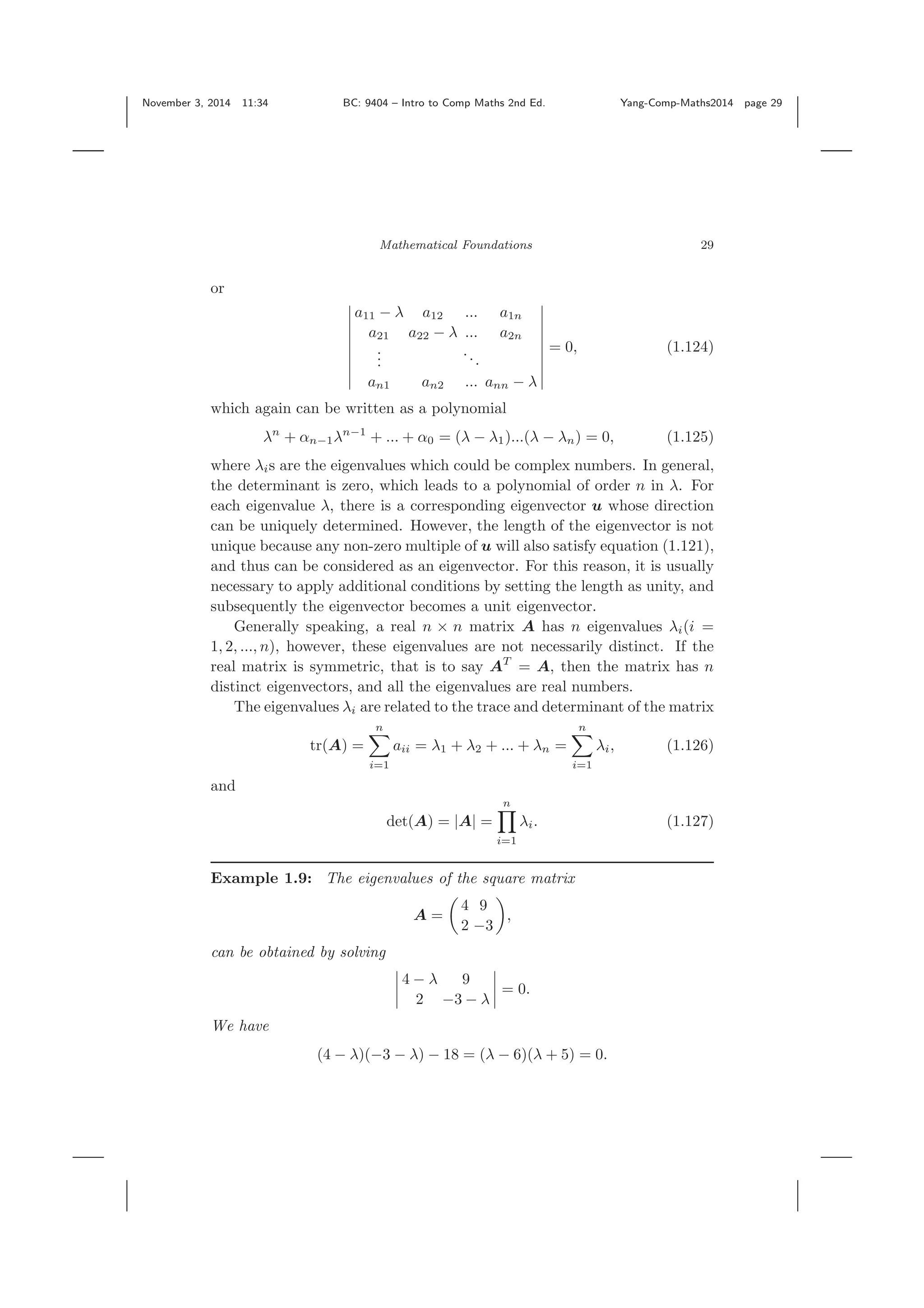 November 3, 2014 11:34 BC: 9404 – Intro to Comp Maths 2nd Ed. Yang-Comp-Maths2014 page 29 Mathematical Foundations 29 or a11 − λ a12 ... a1n a21 a22 − λ ... a2n ... ... an1 an2 ... ann − λ = 0, (1.124) which again can be written as a polynomial λn + αn−1λn−1 + ... + α0 = (λ − λ1)...(λ − λn) = 0, (1.125) where λis are the eigenvalues which could be complex numbers. In general, the determinant is zero, which leads to a polynomial of order n in λ. For each eigenvalue λ, there is a corresponding eigenvector u whose direction can be uniquely determined. However, the length of the eigenvector is not unique because any non-zero multiple of u will also satisfy equation (1.121), and thus can be considered as an eigenvector. For this reason, it is usually necessary to apply additional conditions by setting the length as unity, and subsequently the eigenvector becomes a unit eigenvector. Generally speaking, a real n × n matrix A has n eigenvalues λi(i = 1, 2, ..., n), however, these eigenvalues are not necessarily distinct. If the real matrix is symmetric, that is to say AT = A, then the matrix has n distinct eigenvectors, and all the eigenvalues are real numbers. The eigenvalues λi are related to the trace and determinant of the matrix tr(A) = n i=1 aii = λ1 + λ2 + ... + λn = n i=1 λi, (1.126) and det(A) = |A| = n i=1 λi. (1.127) Example 1.9: The eigenvalues of the square matrix A = 4 9 2 −3 , can be obtained by solving 4 − λ 9 2 −3 − λ = 0. We have (4 − λ)(−3 − λ) − 18 = (λ − 6)(λ + 5) = 0. 