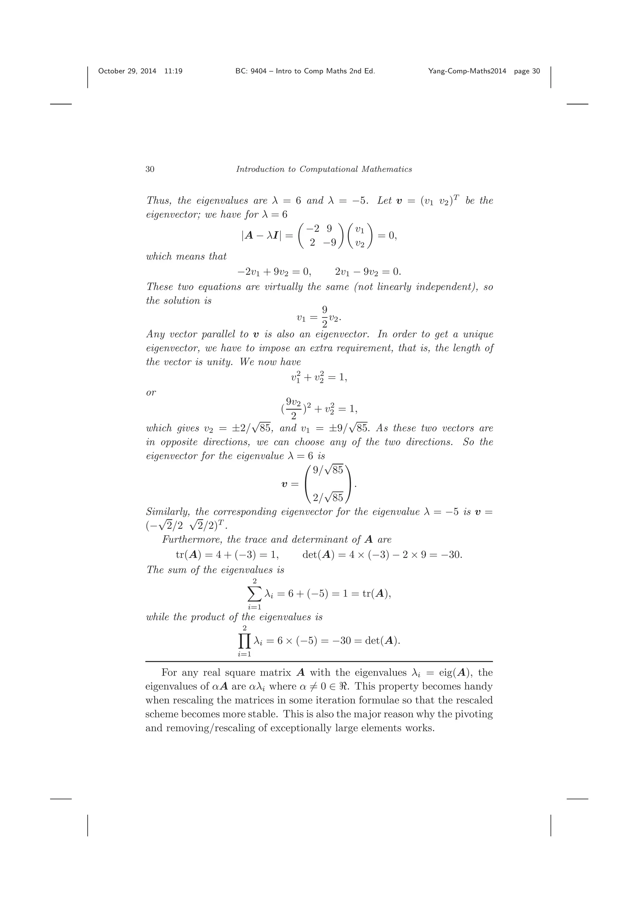 October 29, 2014 11:19 BC: 9404 – Intro to Comp Maths 2nd Ed. Yang-Comp-Maths2014 page 30 30 Introduction to Computational Mathematics Thus, the eigenvalues are λ = 6 and λ = −5. Let v = (v1 v2)T be the eigenvector; we have for λ = 6 |A − λI| = −2 9 2 −9 v1 v2 = 0, which means that −2v1 + 9v2 = 0, 2v1 − 9v2 = 0. These two equations are virtually the same (not linearly independent), so the solution is v1 = 9 2 v2. Any vector parallel to v is also an eigenvector. In order to get a unique eigenvector, we have to impose an extra requirement, that is, the length of the vector is unity. We now have v2 1 + v2 2 = 1, or ( 9v2 2 )2 + v2 2 = 1, which gives v2 = ±2/ √ 85, and v1 = ±9/ √ 85. As these two vectors are in opposite directions, we can choose any of the two directions. So the eigenvector for the eigenvalue λ = 6 is v = ⎛ ⎝ 9/ √ 85 2/ √ 85 ⎞ ⎠. Similarly, the corresponding eigenvector for the eigenvalue λ = −5 is v = (− √ 2/2 √ 2/2)T . Furthermore, the trace and determinant of A are tr(A) = 4 + (−3) = 1, det(A) = 4 × (−3) − 2 × 9 = −30. The sum of the eigenvalues is 2 i=1 λi = 6 + (−5) = 1 = tr(A), while the product of the eigenvalues is 2 i=1 λi = 6 × (−5) = −30 = det(A). For any real square matrix A with the eigenvalues λi = eig(A), the eigenvalues of αA are αλi where α = 0 ∈ . This property becomes handy when rescaling the matrices in some iteration formulae so that the rescaled scheme becomes more stable. This is also the major reason why the pivoting and removing/rescaling of exceptionally large elements works. 