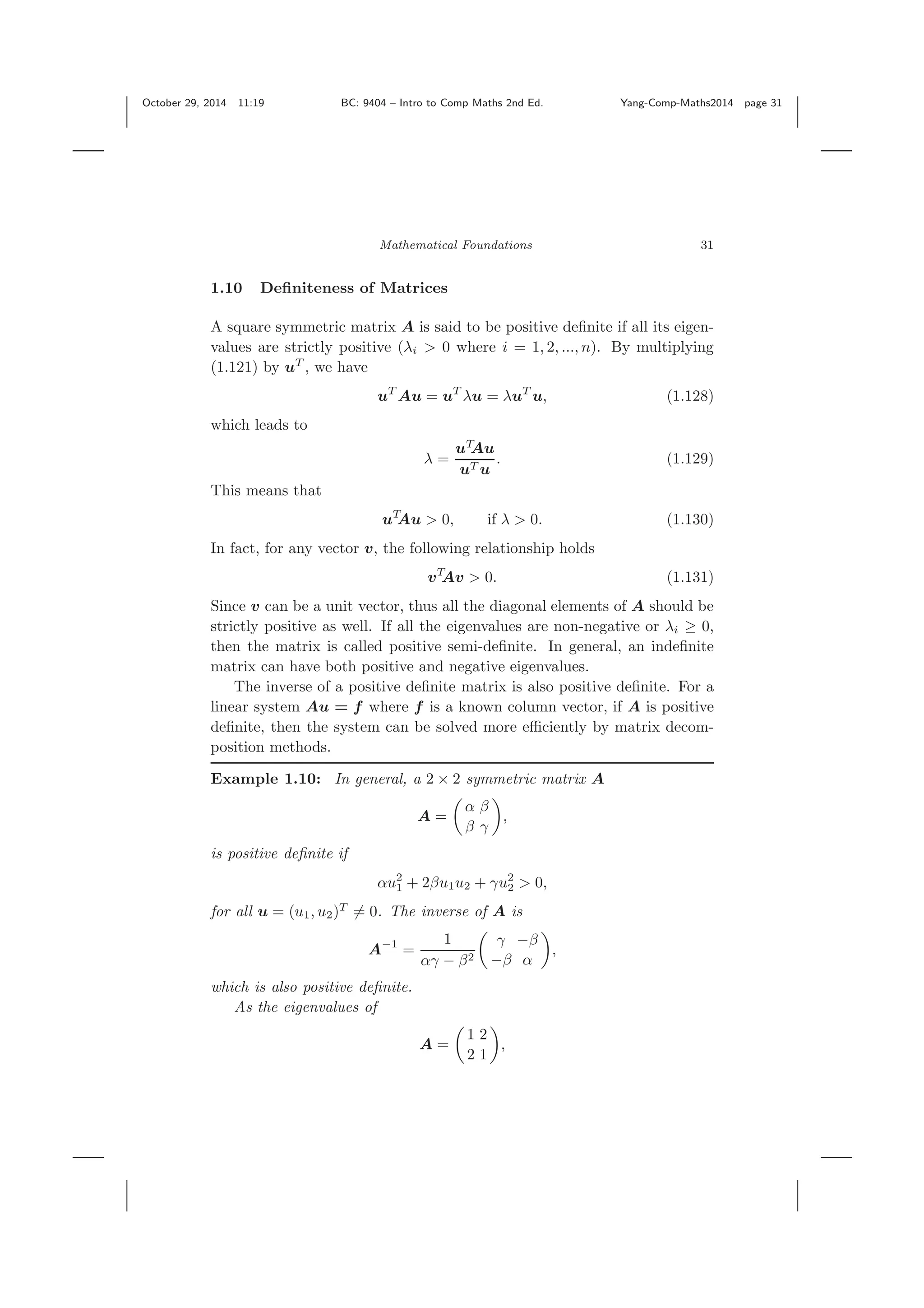 October 29, 2014 11:19 BC: 9404 – Intro to Comp Maths 2nd Ed. Yang-Comp-Maths2014 page 31 Mathematical Foundations 31 1.10 Deﬁniteness of Matrices A square symmetric matrix A is said to be positive deﬁnite if all its eigen- values are strictly positive (λi > 0 where i = 1, 2, ..., n). By multiplying (1.121) by uT , we have uT Au = uT λu = λuT u, (1.128) which leads to λ = uT Au uT u . (1.129) This means that uT Au > 0, if λ > 0. (1.130) In fact, for any vector v, the following relationship holds vT Av > 0. (1.131) Since v can be a unit vector, thus all the diagonal elements of A should be strictly positive as well. If all the eigenvalues are non-negative or λi ≥ 0, then the matrix is called positive semi-deﬁnite. In general, an indeﬁnite matrix can have both positive and negative eigenvalues. The inverse of a positive deﬁnite matrix is also positive deﬁnite. For a linear system Au = f where f is a known column vector, if A is positive deﬁnite, then the system can be solved more eﬃciently by matrix decom- position methods. Example 1.10: In general, a 2 × 2 symmetric matrix A A = α β β γ , is positive deﬁnite if αu2 1 + 2βu1u2 + γu2 2 > 0, for all u = (u1, u2)T = 0. The inverse of A is A−1 = 1 αγ − β2 γ −β −β α , which is also positive deﬁnite. As the eigenvalues of A = 1 2 2 1 , 
