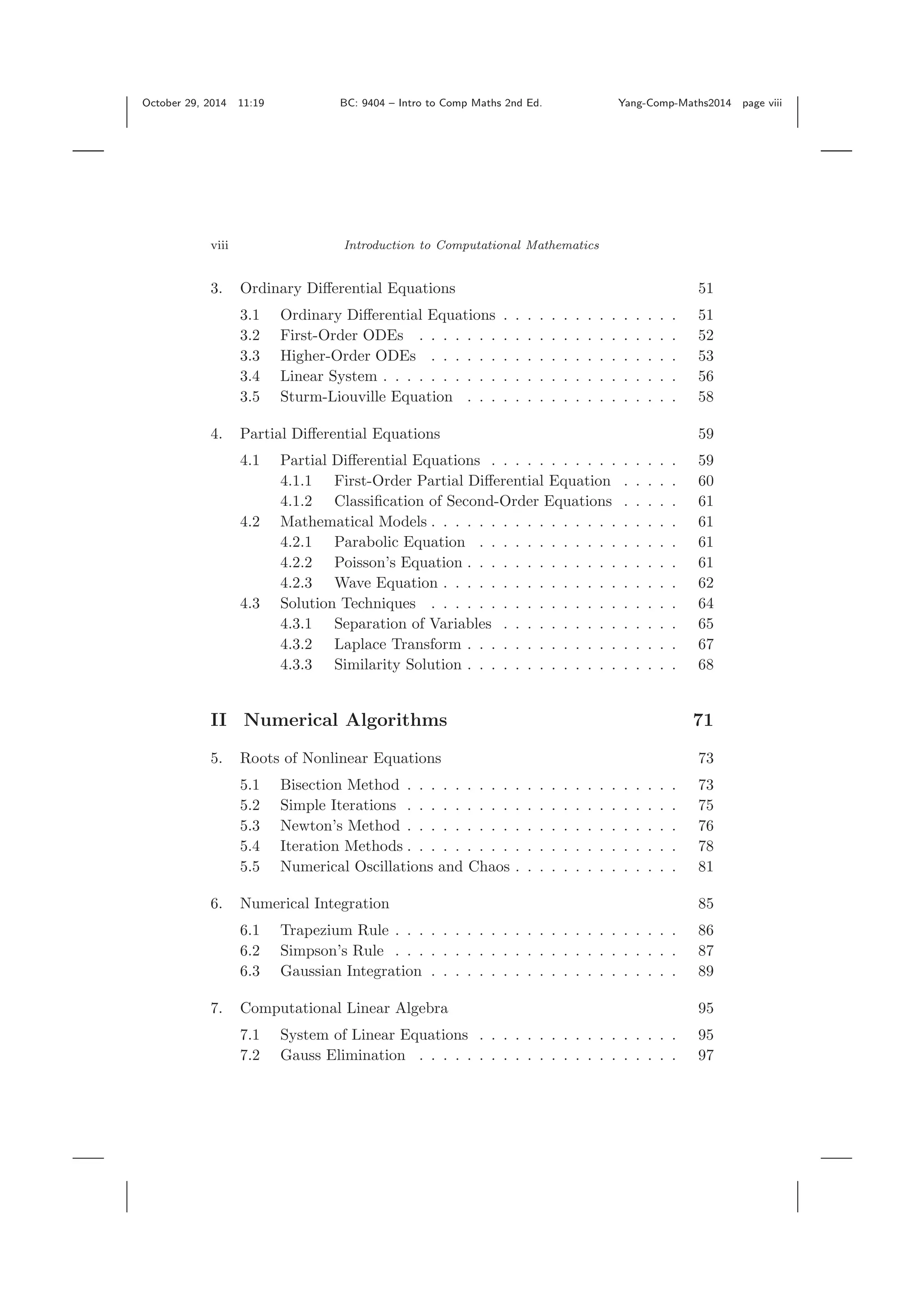 October 29, 2014 11:19 BC: 9404 – Intro to Comp Maths 2nd Ed. Yang-Comp-Maths2014 page viii viii Introduction to Computational Mathematics 3. Ordinary Diﬀerential Equations 51 3.1 Ordinary Diﬀerential Equations . . . . . . . . . . . . . . . 51 3.2 First-Order ODEs . . . . . . . . . . . . . . . . . . . . . . 52 3.3 Higher-Order ODEs . . . . . . . . . . . . . . . . . . . . . 53 3.4 Linear System . . . . . . . . . . . . . . . . . . . . . . . . . 56 3.5 Sturm-Liouville Equation . . . . . . . . . . . . . . . . . . 58 4. Partial Diﬀerential Equations 59 4.1 Partial Diﬀerential Equations . . . . . . . . . . . . . . . . 59 4.1.1 First-Order Partial Diﬀerential Equation . . . . . 60 4.1.2 Classiﬁcation of Second-Order Equations . . . . . 61 4.2 Mathematical Models . . . . . . . . . . . . . . . . . . . . . 61 4.2.1 Parabolic Equation . . . . . . . . . . . . . . . . . 61 4.2.2 Poisson’s Equation . . . . . . . . . . . . . . . . . . 61 4.2.3 Wave Equation . . . . . . . . . . . . . . . . . . . . 62 4.3 Solution Techniques . . . . . . . . . . . . . . . . . . . . . 64 4.3.1 Separation of Variables . . . . . . . . . . . . . . . 65 4.3.2 Laplace Transform . . . . . . . . . . . . . . . . . . 67 4.3.3 Similarity Solution . . . . . . . . . . . . . . . . . . 68 II Numerical Algorithms 71 5. Roots of Nonlinear Equations 73 5.1 Bisection Method . . . . . . . . . . . . . . . . . . . . . . . 73 5.2 Simple Iterations . . . . . . . . . . . . . . . . . . . . . . . 75 5.3 Newton’s Method . . . . . . . . . . . . . . . . . . . . . . . 76 5.4 Iteration Methods . . . . . . . . . . . . . . . . . . . . . . . 78 5.5 Numerical Oscillations and Chaos . . . . . . . . . . . . . . 81 6. Numerical Integration 85 6.1 Trapezium Rule . . . . . . . . . . . . . . . . . . . . . . . . 86 6.2 Simpson’s Rule . . . . . . . . . . . . . . . . . . . . . . . . 87 6.3 Gaussian Integration . . . . . . . . . . . . . . . . . . . . . 89 7. Computational Linear Algebra 95 7.1 System of Linear Equations . . . . . . . . . . . . . . . . . 95 7.2 Gauss Elimination . . . . . . . . . . . . . . . . . . . . . . 97 