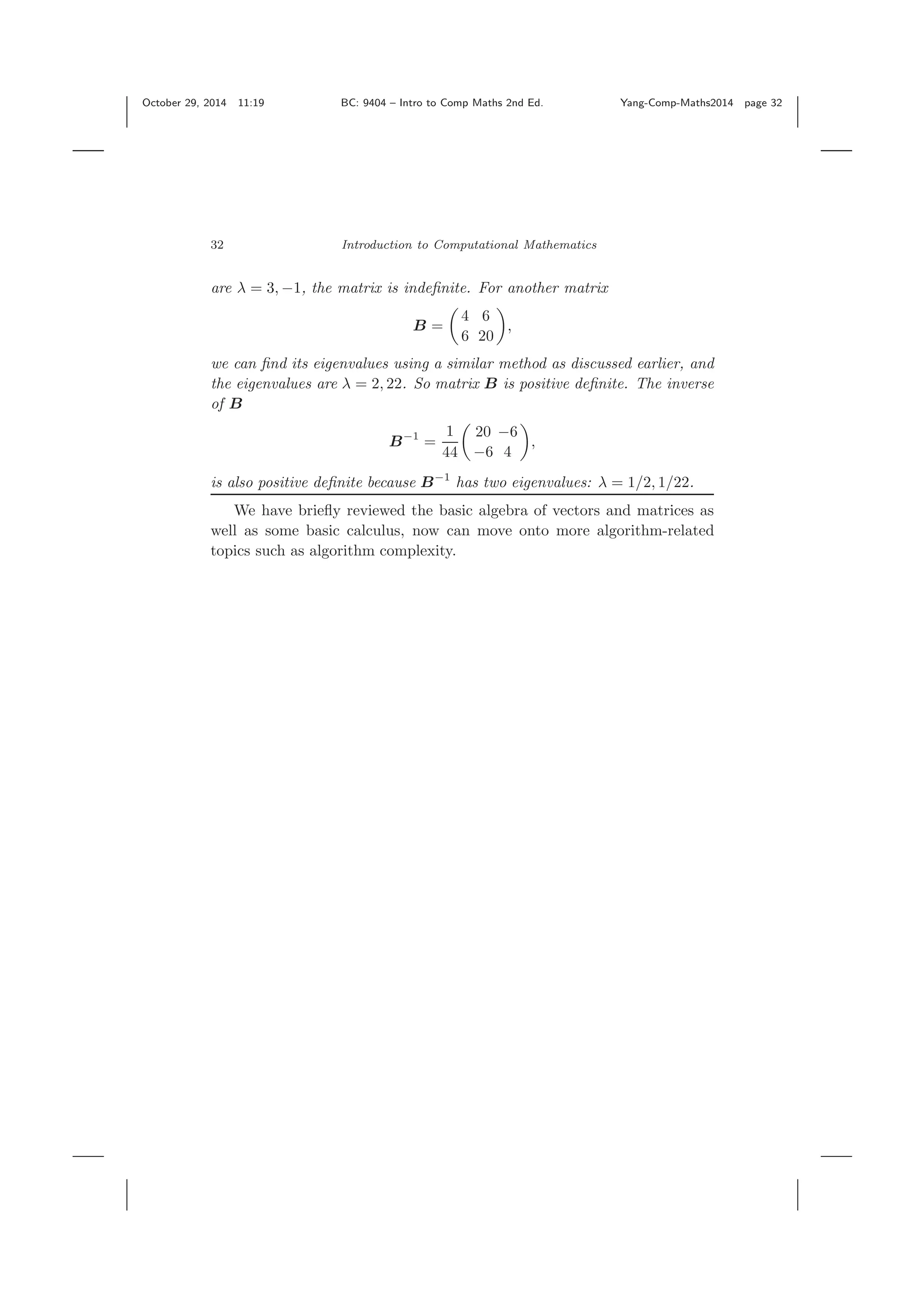 October 29, 2014 11:19 BC: 9404 – Intro to Comp Maths 2nd Ed. Yang-Comp-Maths2014 page 32 32 Introduction to Computational Mathematics are λ = 3, −1, the matrix is indeﬁnite. For another matrix B = 4 6 6 20 , we can ﬁnd its eigenvalues using a similar method as discussed earlier, and the eigenvalues are λ = 2, 22. So matrix B is positive deﬁnite. The inverse of B B−1 = 1 44 20 −6 −6 4 , is also positive deﬁnite because B−1 has two eigenvalues: λ = 1/2, 1/22. We have brieﬂy reviewed the basic algebra of vectors and matrices as well as some basic calculus, now can move onto more algorithm-related topics such as algorithm complexity. 