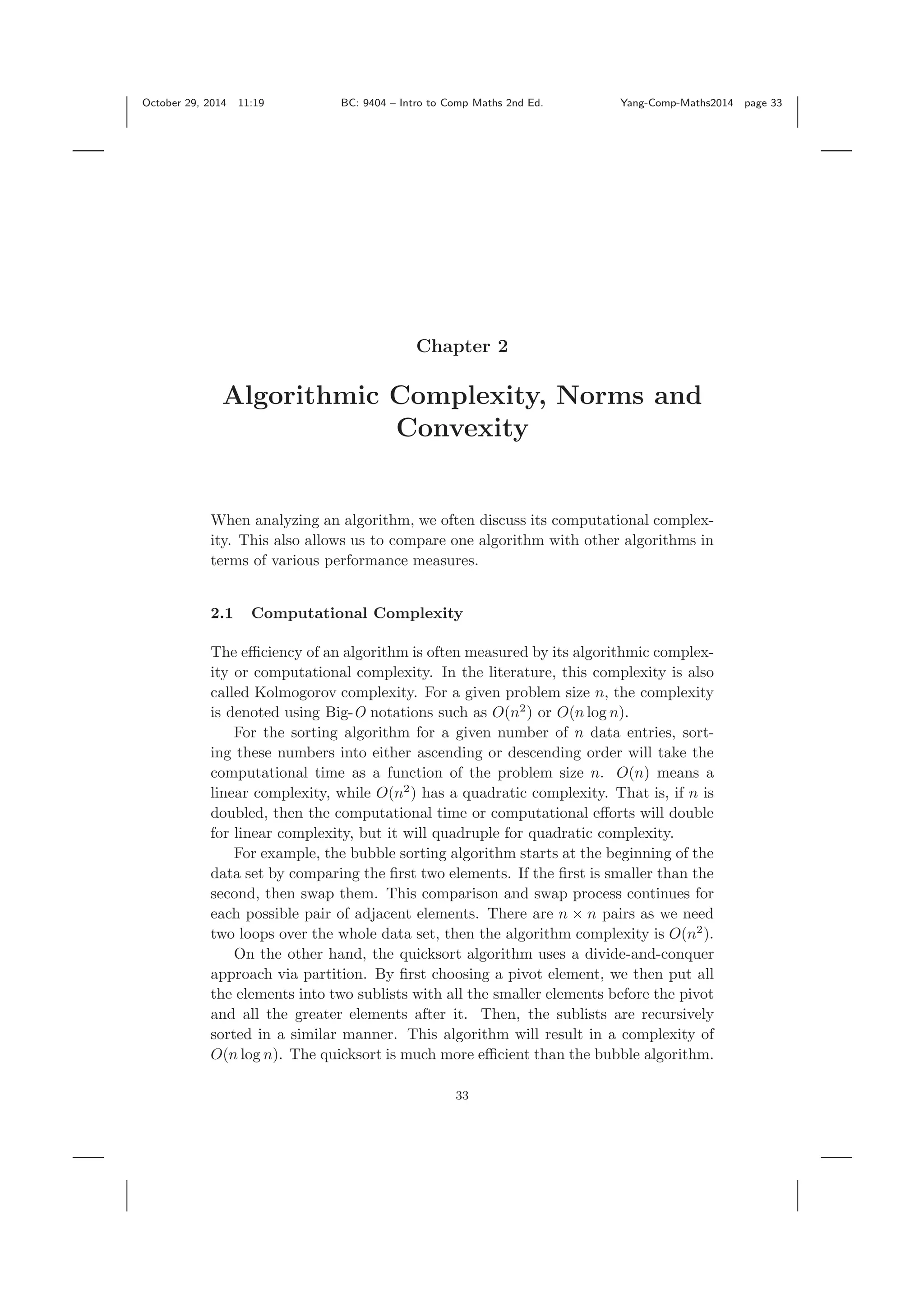 October 29, 2014 11:19 BC: 9404 – Intro to Comp Maths 2nd Ed. Yang-Comp-Maths2014 page 33 Chapter 2 Algorithmic Complexity, Norms and Convexity When analyzing an algorithm, we often discuss its computational complex- ity. This also allows us to compare one algorithm with other algorithms in terms of various performance measures. 2.1 Computational Complexity The eﬃciency of an algorithm is often measured by its algorithmic complex- ity or computational complexity. In the literature, this complexity is also called Kolmogorov complexity. For a given problem size n, the complexity is denoted using Big-O notations such as O(n2 ) or O(n log n). For the sorting algorithm for a given number of n data entries, sort- ing these numbers into either ascending or descending order will take the computational time as a function of the problem size n. O(n) means a linear complexity, while O(n2 ) has a quadratic complexity. That is, if n is doubled, then the computational time or computational eﬀorts will double for linear complexity, but it will quadruple for quadratic complexity. For example, the bubble sorting algorithm starts at the beginning of the data set by comparing the ﬁrst two elements. If the ﬁrst is smaller than the second, then swap them. This comparison and swap process continues for each possible pair of adjacent elements. There are n × n pairs as we need two loops over the whole data set, then the algorithm complexity is O(n2 ). On the other hand, the quicksort algorithm uses a divide-and-conquer approach via partition. By ﬁrst choosing a pivot element, we then put all the elements into two sublists with all the smaller elements before the pivot and all the greater elements after it. Then, the sublists are recursively sorted in a similar manner. This algorithm will result in a complexity of O(n log n). The quicksort is much more eﬃcient than the bubble algorithm. 33 