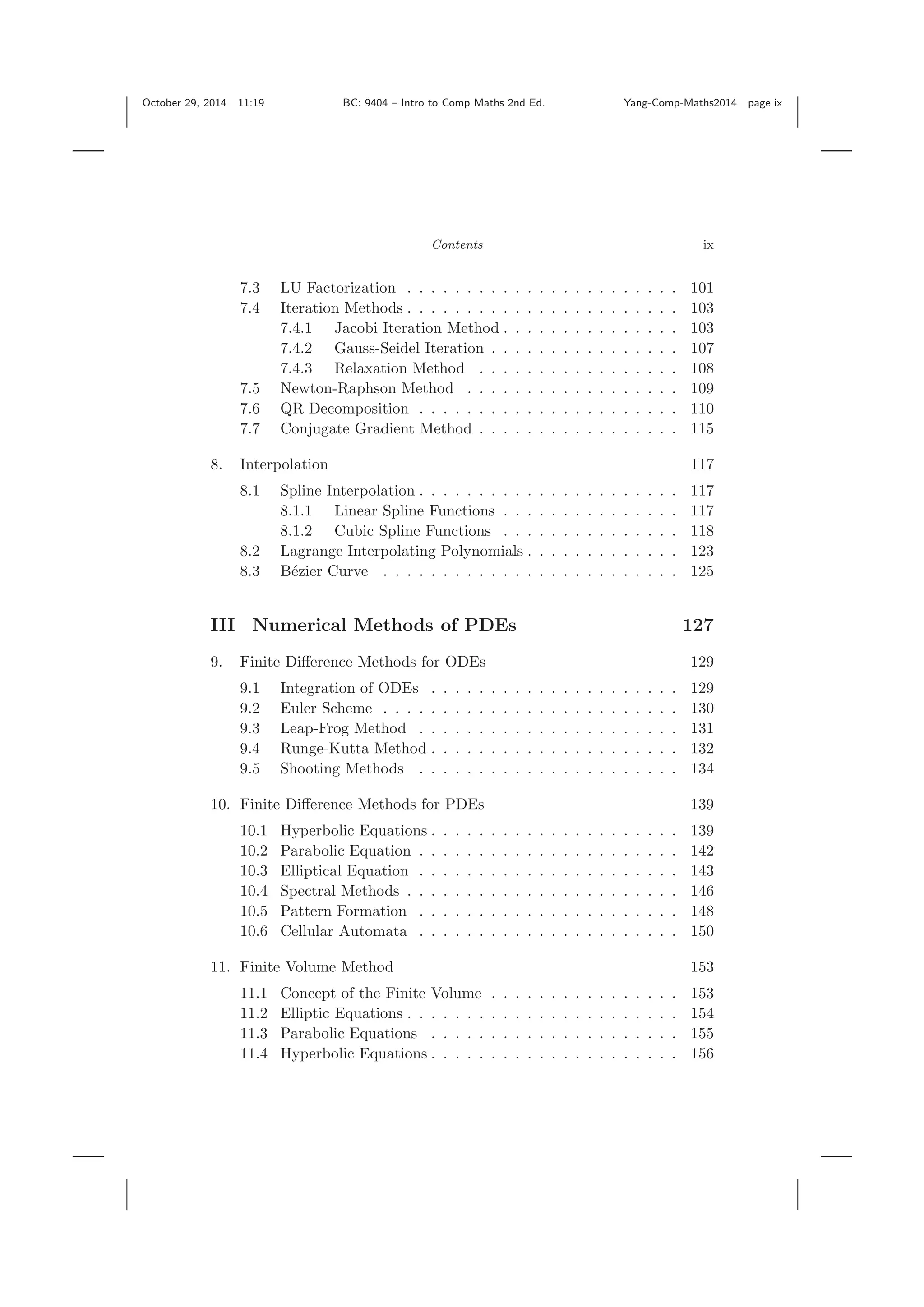 October 29, 2014 11:19 BC: 9404 – Intro to Comp Maths 2nd Ed. Yang-Comp-Maths2014 page ix Contents ix 7.3 LU Factorization . . . . . . . . . . . . . . . . . . . . . . . 101 7.4 Iteration Methods . . . . . . . . . . . . . . . . . . . . . . . 103 7.4.1 Jacobi Iteration Method . . . . . . . . . . . . . . . 103 7.4.2 Gauss-Seidel Iteration . . . . . . . . . . . . . . . . 107 7.4.3 Relaxation Method . . . . . . . . . . . . . . . . . 108 7.5 Newton-Raphson Method . . . . . . . . . . . . . . . . . . 109 7.6 QR Decomposition . . . . . . . . . . . . . . . . . . . . . . 110 7.7 Conjugate Gradient Method . . . . . . . . . . . . . . . . . 115 8. Interpolation 117 8.1 Spline Interpolation . . . . . . . . . . . . . . . . . . . . . . 117 8.1.1 Linear Spline Functions . . . . . . . . . . . . . . . 117 8.1.2 Cubic Spline Functions . . . . . . . . . . . . . . . 118 8.2 Lagrange Interpolating Polynomials . . . . . . . . . . . . . 123 8.3 B´ezier Curve . . . . . . . . . . . . . . . . . . . . . . . . . 125 III Numerical Methods of PDEs 127 9. Finite Diﬀerence Methods for ODEs 129 9.1 Integration of ODEs . . . . . . . . . . . . . . . . . . . . . 129 9.2 Euler Scheme . . . . . . . . . . . . . . . . . . . . . . . . . 130 9.3 Leap-Frog Method . . . . . . . . . . . . . . . . . . . . . . 131 9.4 Runge-Kutta Method . . . . . . . . . . . . . . . . . . . . . 132 9.5 Shooting Methods . . . . . . . . . . . . . . . . . . . . . . 134 10. Finite Diﬀerence Methods for PDEs 139 10.1 Hyperbolic Equations . . . . . . . . . . . . . . . . . . . . . 139 10.2 Parabolic Equation . . . . . . . . . . . . . . . . . . . . . . 142 10.3 Elliptical Equation . . . . . . . . . . . . . . . . . . . . . . 143 10.4 Spectral Methods . . . . . . . . . . . . . . . . . . . . . . . 146 10.5 Pattern Formation . . . . . . . . . . . . . . . . . . . . . . 148 10.6 Cellular Automata . . . . . . . . . . . . . . . . . . . . . . 150 11. Finite Volume Method 153 11.1 Concept of the Finite Volume . . . . . . . . . . . . . . . . 153 11.2 Elliptic Equations . . . . . . . . . . . . . . . . . . . . . . . 154 11.3 Parabolic Equations . . . . . . . . . . . . . . . . . . . . . 155 11.4 Hyperbolic Equations . . . . . . . . . . . . . . . . . . . . . 156 