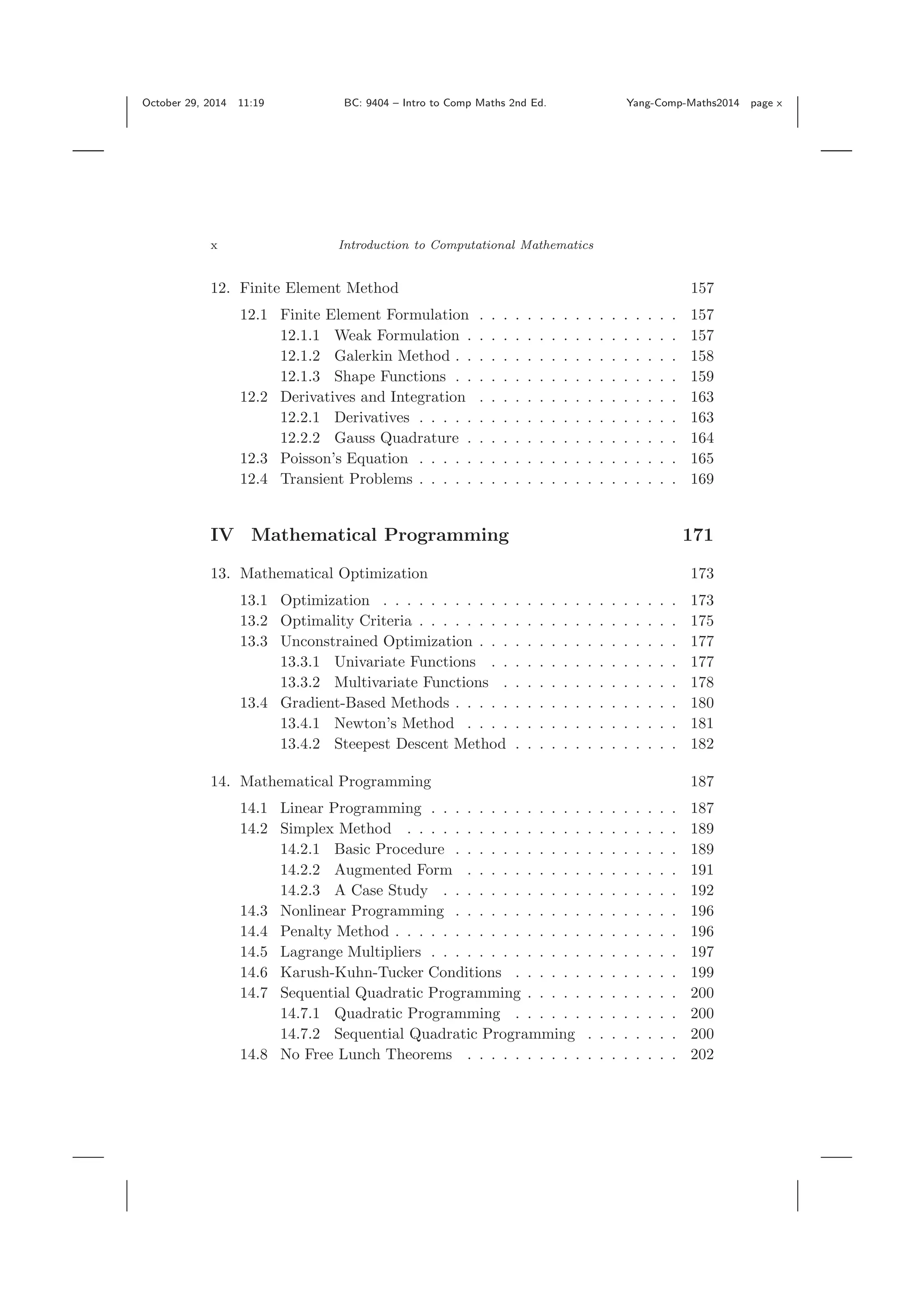 October 29, 2014 11:19 BC: 9404 – Intro to Comp Maths 2nd Ed. Yang-Comp-Maths2014 page x x Introduction to Computational Mathematics 12. Finite Element Method 157 12.1 Finite Element Formulation . . . . . . . . . . . . . . . . . 157 12.1.1 Weak Formulation . . . . . . . . . . . . . . . . . . 157 12.1.2 Galerkin Method . . . . . . . . . . . . . . . . . . . 158 12.1.3 Shape Functions . . . . . . . . . . . . . . . . . . . 159 12.2 Derivatives and Integration . . . . . . . . . . . . . . . . . 163 12.2.1 Derivatives . . . . . . . . . . . . . . . . . . . . . . 163 12.2.2 Gauss Quadrature . . . . . . . . . . . . . . . . . . 164 12.3 Poisson’s Equation . . . . . . . . . . . . . . . . . . . . . . 165 12.4 Transient Problems . . . . . . . . . . . . . . . . . . . . . . 169 IV Mathematical Programming 171 13. Mathematical Optimization 173 13.1 Optimization . . . . . . . . . . . . . . . . . . . . . . . . . 173 13.2 Optimality Criteria . . . . . . . . . . . . . . . . . . . . . . 175 13.3 Unconstrained Optimization . . . . . . . . . . . . . . . . . 177 13.3.1 Univariate Functions . . . . . . . . . . . . . . . . 177 13.3.2 Multivariate Functions . . . . . . . . . . . . . . . 178 13.4 Gradient-Based Methods . . . . . . . . . . . . . . . . . . . 180 13.4.1 Newton’s Method . . . . . . . . . . . . . . . . . . 181 13.4.2 Steepest Descent Method . . . . . . . . . . . . . . 182 14. Mathematical Programming 187 14.1 Linear Programming . . . . . . . . . . . . . . . . . . . . . 187 14.2 Simplex Method . . . . . . . . . . . . . . . . . . . . . . . 189 14.2.1 Basic Procedure . . . . . . . . . . . . . . . . . . . 189 14.2.2 Augmented Form . . . . . . . . . . . . . . . . . . 191 14.2.3 A Case Study . . . . . . . . . . . . . . . . . . . . 192 14.3 Nonlinear Programming . . . . . . . . . . . . . . . . . . . 196 14.4 Penalty Method . . . . . . . . . . . . . . . . . . . . . . . . 196 14.5 Lagrange Multipliers . . . . . . . . . . . . . . . . . . . . . 197 14.6 Karush-Kuhn-Tucker Conditions . . . . . . . . . . . . . . 199 14.7 Sequential Quadratic Programming . . . . . . . . . . . . . 200 14.7.1 Quadratic Programming . . . . . . . . . . . . . . 200 14.7.2 Sequential Quadratic Programming . . . . . . . . 200 14.8 No Free Lunch Theorems . . . . . . . . . . . . . . . . . . 202 
