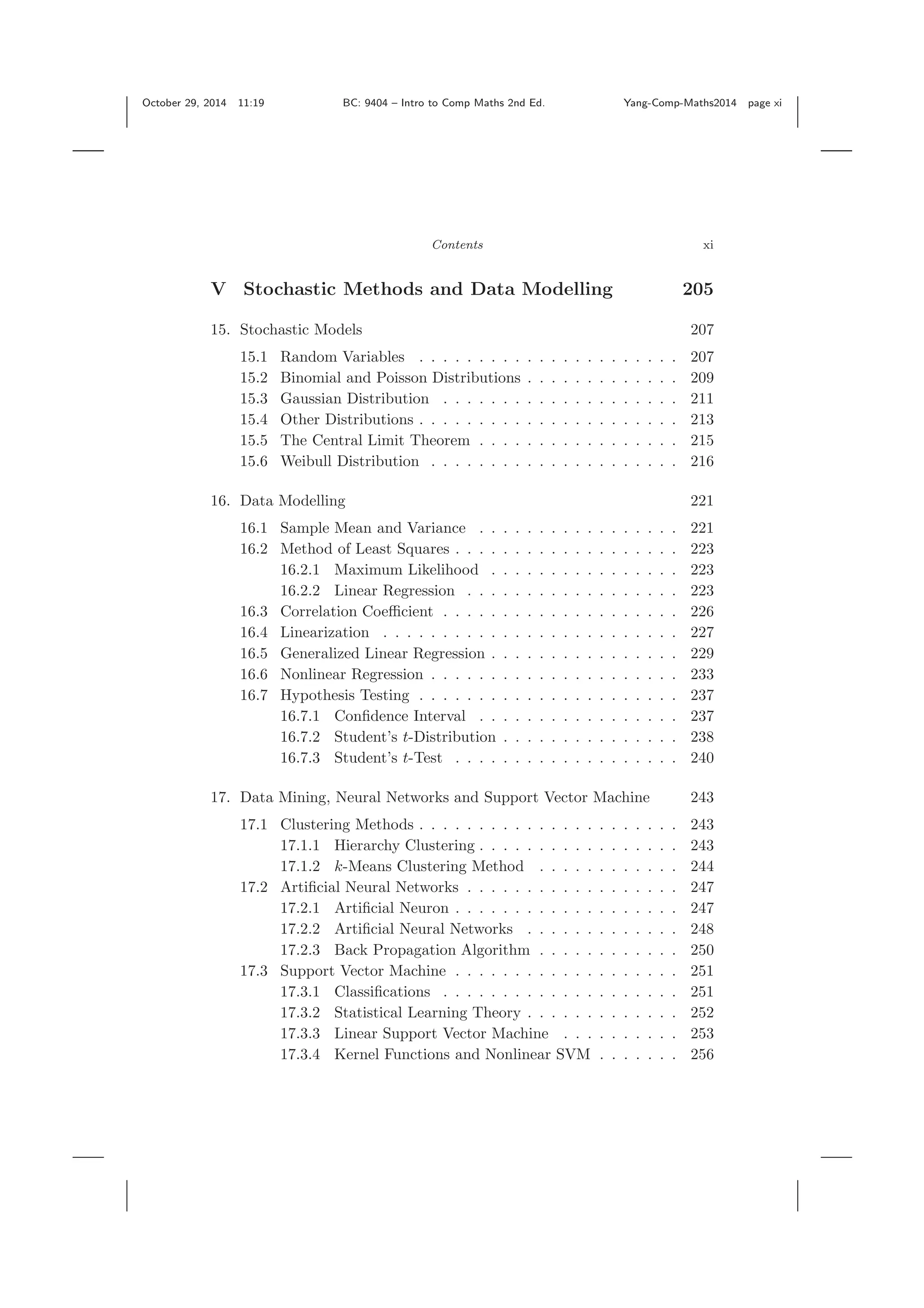 October 29, 2014 11:19 BC: 9404 – Intro to Comp Maths 2nd Ed. Yang-Comp-Maths2014 page xi Contents xi V Stochastic Methods and Data Modelling 205 15. Stochastic Models 207 15.1 Random Variables . . . . . . . . . . . . . . . . . . . . . . 207 15.2 Binomial and Poisson Distributions . . . . . . . . . . . . . 209 15.3 Gaussian Distribution . . . . . . . . . . . . . . . . . . . . 211 15.4 Other Distributions . . . . . . . . . . . . . . . . . . . . . . 213 15.5 The Central Limit Theorem . . . . . . . . . . . . . . . . . 215 15.6 Weibull Distribution . . . . . . . . . . . . . . . . . . . . . 216 16. Data Modelling 221 16.1 Sample Mean and Variance . . . . . . . . . . . . . . . . . 221 16.2 Method of Least Squares . . . . . . . . . . . . . . . . . . . 223 16.2.1 Maximum Likelihood . . . . . . . . . . . . . . . . 223 16.2.2 Linear Regression . . . . . . . . . . . . . . . . . . 223 16.3 Correlation Coeﬃcient . . . . . . . . . . . . . . . . . . . . 226 16.4 Linearization . . . . . . . . . . . . . . . . . . . . . . . . . 227 16.5 Generalized Linear Regression . . . . . . . . . . . . . . . . 229 16.6 Nonlinear Regression . . . . . . . . . . . . . . . . . . . . . 233 16.7 Hypothesis Testing . . . . . . . . . . . . . . . . . . . . . . 237 16.7.1 Conﬁdence Interval . . . . . . . . . . . . . . . . . 237 16.7.2 Student’s t-Distribution . . . . . . . . . . . . . . . 238 16.7.3 Student’s t-Test . . . . . . . . . . . . . . . . . . . 240 17. Data Mining, Neural Networks and Support Vector Machine 243 17.1 Clustering Methods . . . . . . . . . . . . . . . . . . . . . . 243 17.1.1 Hierarchy Clustering . . . . . . . . . . . . . . . . . 243 17.1.2 k-Means Clustering Method . . . . . . . . . . . . 244 17.2 Artiﬁcial Neural Networks . . . . . . . . . . . . . . . . . . 247 17.2.1 Artiﬁcial Neuron . . . . . . . . . . . . . . . . . . . 247 17.2.2 Artiﬁcial Neural Networks . . . . . . . . . . . . . 248 17.2.3 Back Propagation Algorithm . . . . . . . . . . . . 250 17.3 Support Vector Machine . . . . . . . . . . . . . . . . . . . 251 17.3.1 Classiﬁcations . . . . . . . . . . . . . . . . . . . . 251 17.3.2 Statistical Learning Theory . . . . . . . . . . . . . 252 17.3.3 Linear Support Vector Machine . . . . . . . . . . 253 17.3.4 Kernel Functions and Nonlinear SVM . . . . . . . 256 