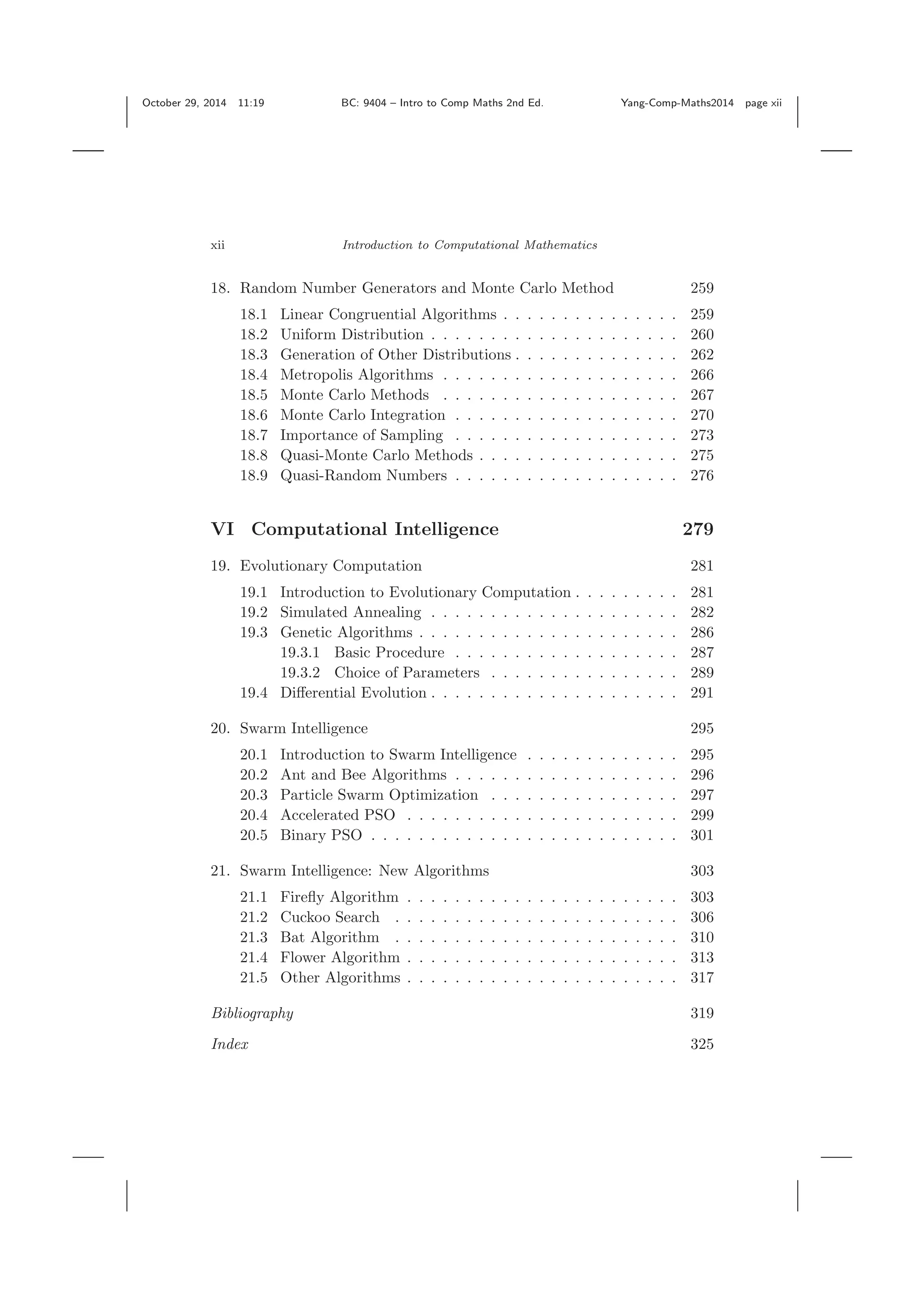 October 29, 2014 11:19 BC: 9404 – Intro to Comp Maths 2nd Ed. Yang-Comp-Maths2014 page xii xii Introduction to Computational Mathematics 18. Random Number Generators and Monte Carlo Method 259 18.1 Linear Congruential Algorithms . . . . . . . . . . . . . . . 259 18.2 Uniform Distribution . . . . . . . . . . . . . . . . . . . . . 260 18.3 Generation of Other Distributions . . . . . . . . . . . . . . 262 18.4 Metropolis Algorithms . . . . . . . . . . . . . . . . . . . . 266 18.5 Monte Carlo Methods . . . . . . . . . . . . . . . . . . . . 267 18.6 Monte Carlo Integration . . . . . . . . . . . . . . . . . . . 270 18.7 Importance of Sampling . . . . . . . . . . . . . . . . . . . 273 18.8 Quasi-Monte Carlo Methods . . . . . . . . . . . . . . . . . 275 18.9 Quasi-Random Numbers . . . . . . . . . . . . . . . . . . . 276 VI Computational Intelligence 279 19. Evolutionary Computation 281 19.1 Introduction to Evolutionary Computation . . . . . . . . . 281 19.2 Simulated Annealing . . . . . . . . . . . . . . . . . . . . . 282 19.3 Genetic Algorithms . . . . . . . . . . . . . . . . . . . . . . 286 19.3.1 Basic Procedure . . . . . . . . . . . . . . . . . . . 287 19.3.2 Choice of Parameters . . . . . . . . . . . . . . . . 289 19.4 Diﬀerential Evolution . . . . . . . . . . . . . . . . . . . . . 291 20. Swarm Intelligence 295 20.1 Introduction to Swarm Intelligence . . . . . . . . . . . . . 295 20.2 Ant and Bee Algorithms . . . . . . . . . . . . . . . . . . . 296 20.3 Particle Swarm Optimization . . . . . . . . . . . . . . . . 297 20.4 Accelerated PSO . . . . . . . . . . . . . . . . . . . . . . . 299 20.5 Binary PSO . . . . . . . . . . . . . . . . . . . . . . . . . . 301 21. Swarm Intelligence: New Algorithms 303 21.1 Fireﬂy Algorithm . . . . . . . . . . . . . . . . . . . . . . . 303 21.2 Cuckoo Search . . . . . . . . . . . . . . . . . . . . . . . . 306 21.3 Bat Algorithm . . . . . . . . . . . . . . . . . . . . . . . . 310 21.4 Flower Algorithm . . . . . . . . . . . . . . . . . . . . . . . 313 21.5 Other Algorithms . . . . . . . . . . . . . . . . . . . . . . . 317 Bibliography 319 Index 325 
