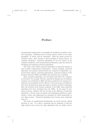 October 29, 2014 11:19 BC: 9404 – Intro to Comp Maths 2nd Ed. Yang-Comp-Maths2014 page v
Preface
Computational mathematics is essentially the foundation of modern scien-
tiﬁc computing. Traditional ways of doing sciences consist of two major
paradigms: by theory and by experiment. With the steady increase in
computer power, there emerges a third paradigm of doing sciences: by
computer simulation. Numerical algorithms are the very essence of any
computer simulation, and computational mathematics is just the science of
developing and analyzing numerical algorithms.
The science that studies numerical algorithms is numerical analysis or
more broadly computational mathematics. Loosely speaking, numerical
algorithms and analysis should include four categories of algorithms: nu-
merical linear algebra, numerical optimization, numerical solutions of dif-
ferential equations (ODEs and PDEs) and stochastic data modelling.
Many numerical algorithms were developed well before the computer
was invented. For example, Newton’s method for ﬁnding roots of nonlinear
equations was developed in 1669, and Gauss quadrature for numerical in-
tegration was formulated in 1814. However, their true power and eﬃciency
have been demonstrated again and again in modern scientiﬁc computing.
Since the invention of the modern computer in the 1940s, many numerical
algorithms have been developed since the 1950s. As the speed of com-
puters increases, together with the increase in the eﬃciency of numerical
algorithms, a diverse range of complex and challenging problems in math-
ematics, science and engineering can nowadays be solved numerically to
very high accuracy. Numerical algorithms have become more important
than ever.
The topics of computational mathematics are broad and the related
literature is vast. It is often a daunting task for beginners to ﬁnd the
right book(s) and to learn the right algorithms that are widely used in
v
 