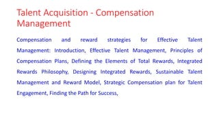 Talent Acquisition - Compensation
Management
Compensation and reward strategies for Effective Talent
Management: Introduction, Effective Talent Management, Principles of
Compensation Plans, Defining the Elements of Total Rewards, Integrated
Rewards Philosophy, Designing Integrated Rewards, Sustainable Talent
Management and Reward Model, Strategic Compensation plan for Talent
Engagement, Finding the Path for Success,
 