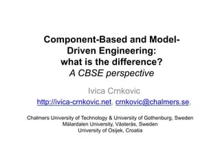 Component-Based and Model- 
Driven Engineering: 
what is the difference? 
A CBSE perspective 
Ivica Crnkovic 
http://ivica-crnkovic.net, crnkovic@chalmers.se, 
Chalmers University of Technology & University of Gothenburg, Sweden 
Mälardalen University, Västerås, Sweden 
University of Osijek, Croatia 
 