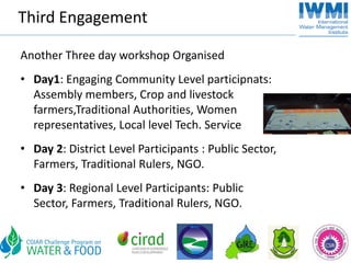 Third Engagement

Another Three day workshop Organised
• Day1: Engaging Community Level participnats: 
  Assembly members, Crop and livestock 
  farmers,Traditional Authorities, Women 
  representatives, Local level Tech. Service 
• Day 2: District Level Participants : Public Sector, 
  Farmers, Traditional Rulers, NGO.
• Day 3: Regional Level Participants: Public 
  Sector, Farmers, Traditional Rulers, NGO.
 