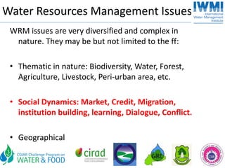 Water Resources Management Issues
 WRM issues are very diversified and complex in 
  nature. They may be but not limited to the ff:

 • Thematic in nature: Biodiversity, Water, Forest, 
   Agriculture, Livestock, Peri‐urban area, etc. 

 • Social Dynamics: Market, Credit, Migration, 
   institution building, learning, Dialogue, Conflict.

 • Geographical
 