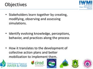 Objectives
• Stakeholders learn together by creating, 
  modifying, observing and assessing 
  simulations. 

• Identify evolving knowledge, perceptions, 
  behavior, and practices along the process

• How it translates to the development of 
  collective action plans and better 
  mobilization to implement them. 
 