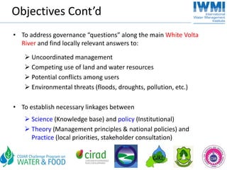 Objectives Cont’d
• To address governance “questions” along the main White Volta 
  River and find locally relevant answers to:

      Uncoordinated management 
      Competing use of land and water resources
      Potential conflicts among users
      Environmental threats (floods, droughts, pollution, etc.)

• To establish necessary linkages between
      Science (Knowledge base) and policy (Institutional)
      Theory (Management principles & national policies) and 
      Practice (local priorities, stakeholder consultation)
 