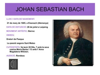 JOHAN SEBASTIAN BACH
LLOC I DATA DE NAIXEMENT:
21 de març de 1685, a Eisenach (Alemanya)
DATA DE DEFUNCIÓ: 28 de juliol a Leipzing
MOVIMENT ARTÍSTIC: Barroc
OBRES:
Oratori de Pasqua
La passió segons Sant Mateo
CUTIOSITATS: Va tenir 20 fills, 7 amb la seva
cosina Maria Barba i 13 amb l' Anna
Magdalena Wilcken.
AUDICIÓ: Rondeau
 