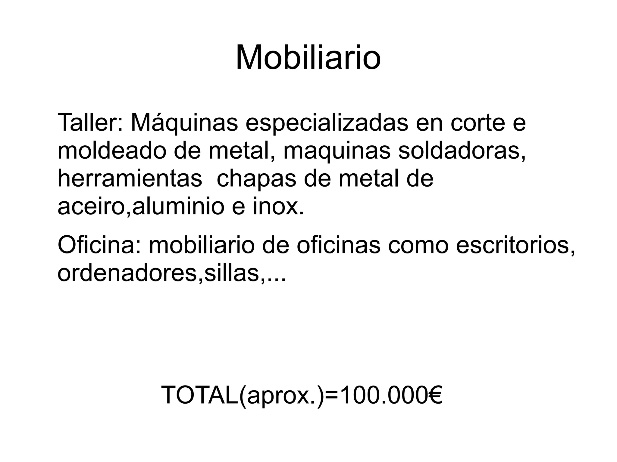 Mobiliario
Taller: Máquinas especializadas en corte e
moldeado de metal, maquinas soldadoras,
herramientas chapas de metal de
aceiro,aluminio e inox.
Oficina: mobiliario de oficinas como escritorios,
ordenadores,sillas,...
TOTAL(aprox.)=100.000€
 
