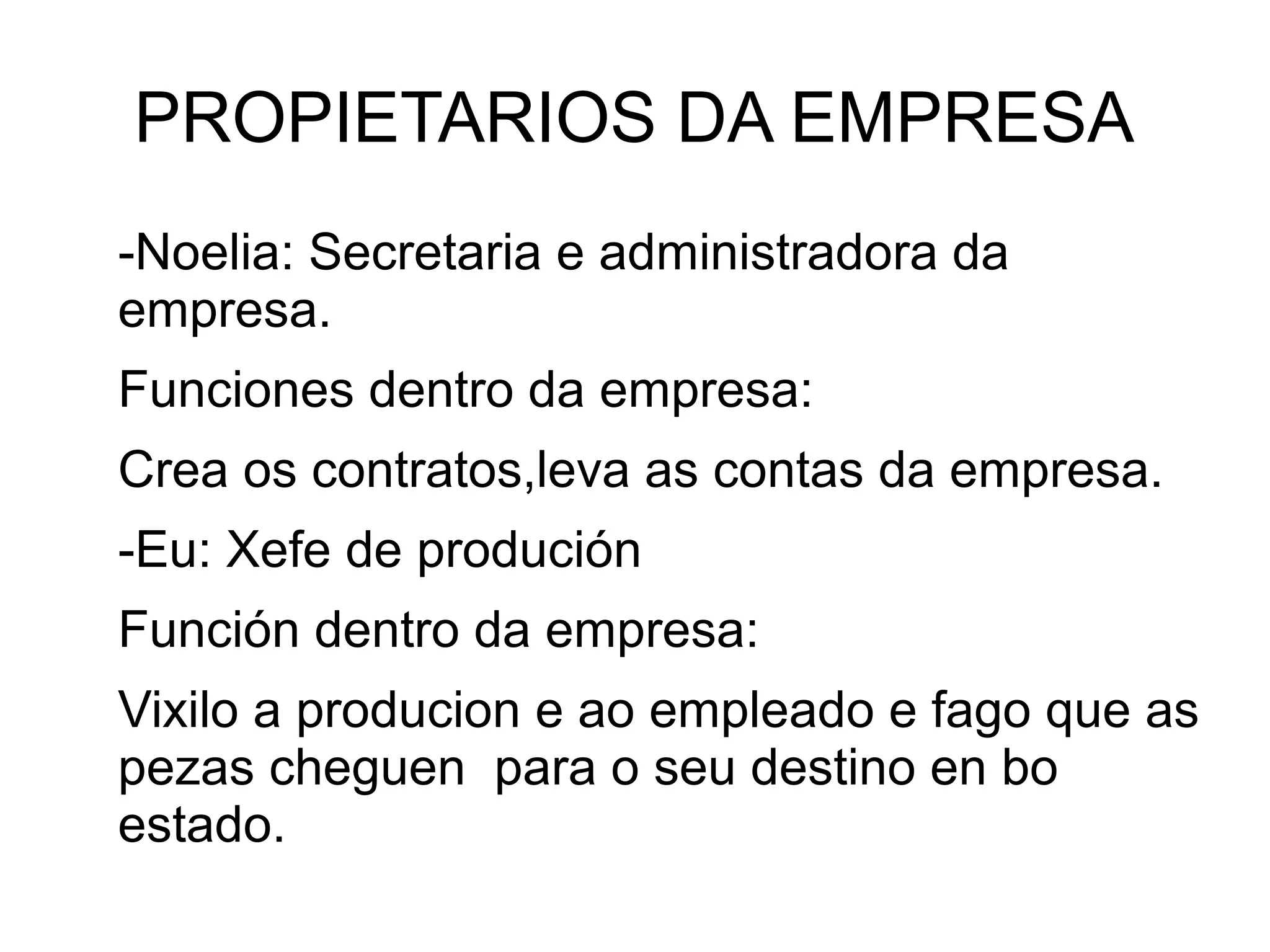 PROPIETARIOS DA EMPRESA
-Noelia: Secretaria e administradora da
empresa.
Funciones dentro da empresa:
Crea os contratos,leva as contas da empresa.
-Eu: Xefe de produción
Función dentro da empresa:
Vixilo a producion e ao empleado e fago que as
pezas cheguen para o seu destino en bo
estado.
 