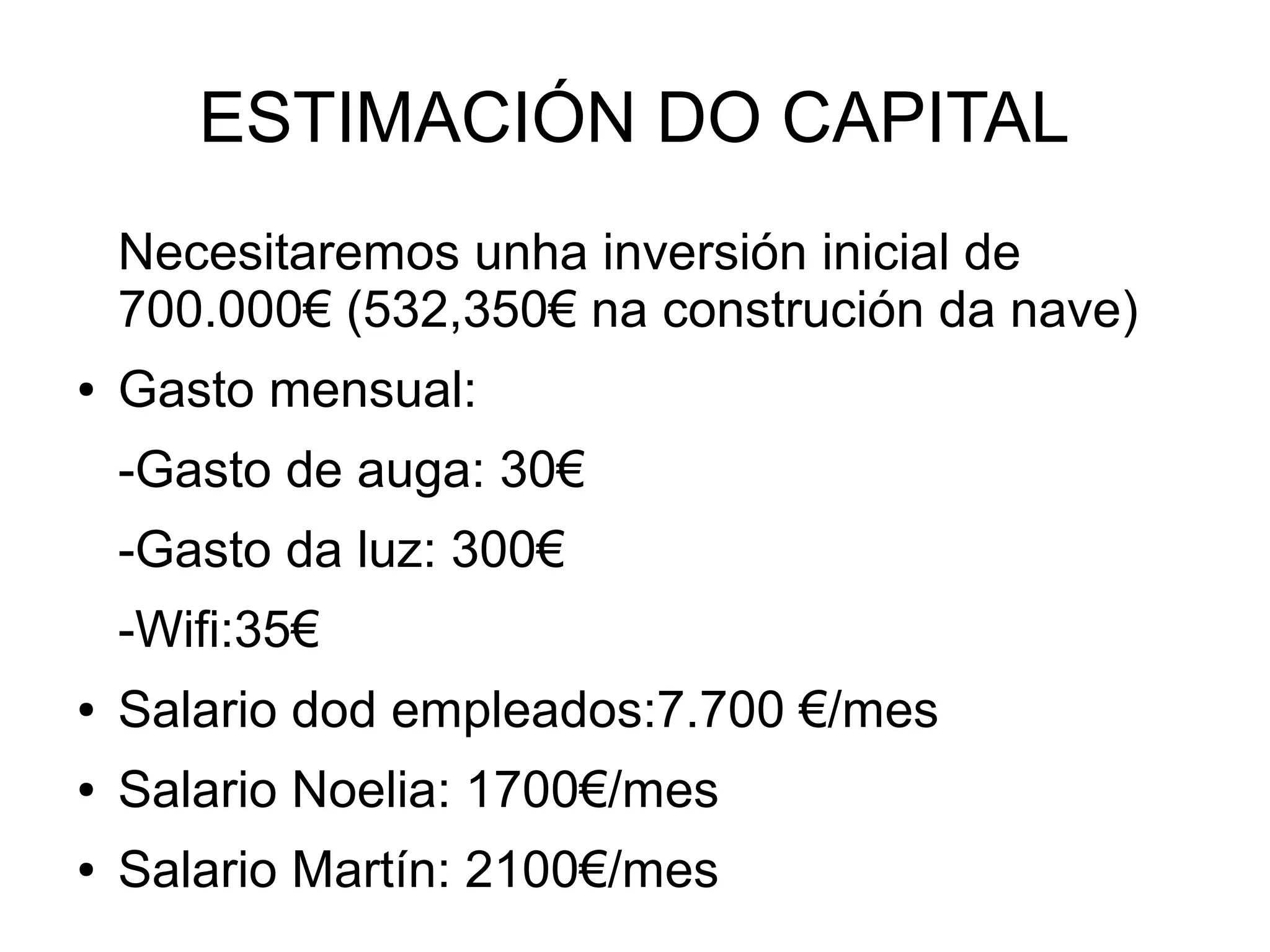 ESTIMACIÓN DO CAPITAL
Necesitaremos unha inversión inicial de
700.000€ (532,350€ na construción da nave)
● Gasto mensual:
-Gasto de auga: 30€
-Gasto da luz: 300€
-Wifi:35€
● Salario dod empleados:7.700 €/mes
● Salario Noelia: 1700€/mes
● Salario Martín: 2100€/mes
 