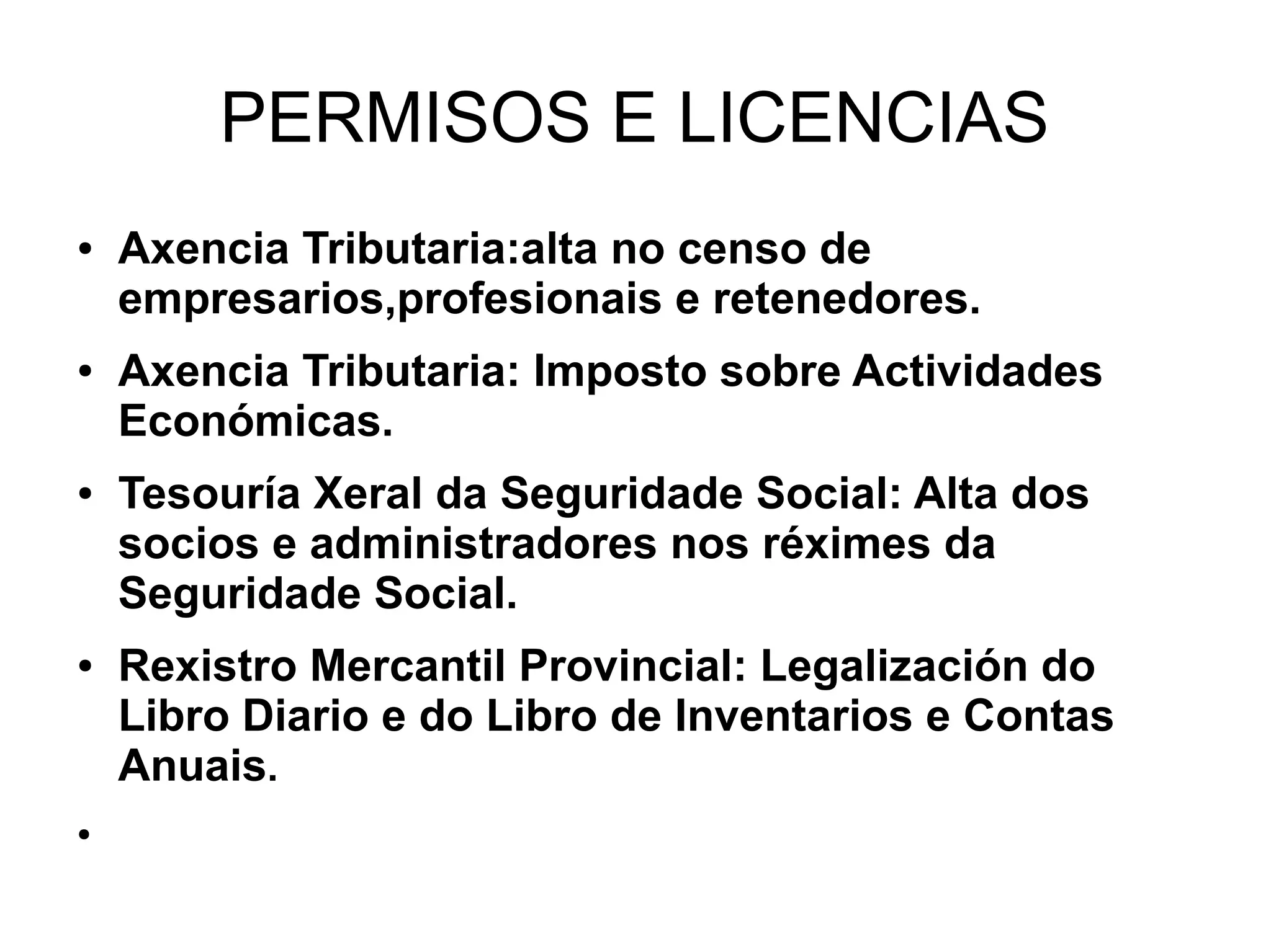 PERMISOS E LICENCIAS
● Axencia Tributaria:alta no censo de
empresarios,profesionais e retenedores.
● Axencia Tributaria: Imposto sobre Actividades
Económicas.
● Tesouría Xeral da Seguridade Social: Alta dos
socios e administradores nos réximes da
Seguridade Social.
● Rexistro Mercantil Provincial: Legalización do
Libro Diario e do Libro de Inventarios e Contas
Anuais.
●
 