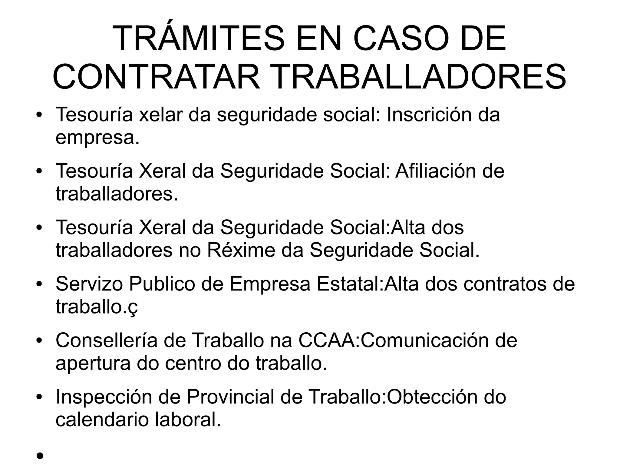 TRÁMITES EN CASO DE
CONTRATAR TRABALLADORES
● Tesouría xelar da seguridade social: Inscrición da
empresa.
● Tesouría Xeral da Seguridade Social: Afiliación de
traballadores.
● Tesouría Xeral da Seguridade Social:Alta dos
traballadores no Réxime da Seguridade Social.
● Servizo Publico de Empresa Estatal:Alta dos contratos de
traballo.ç
● Consellería de Traballo na CCAA:Comunicación de
apertura do centro do traballo.
● Inspección de Provincial de Traballo:Obtección do
calendario laboral.
●
 