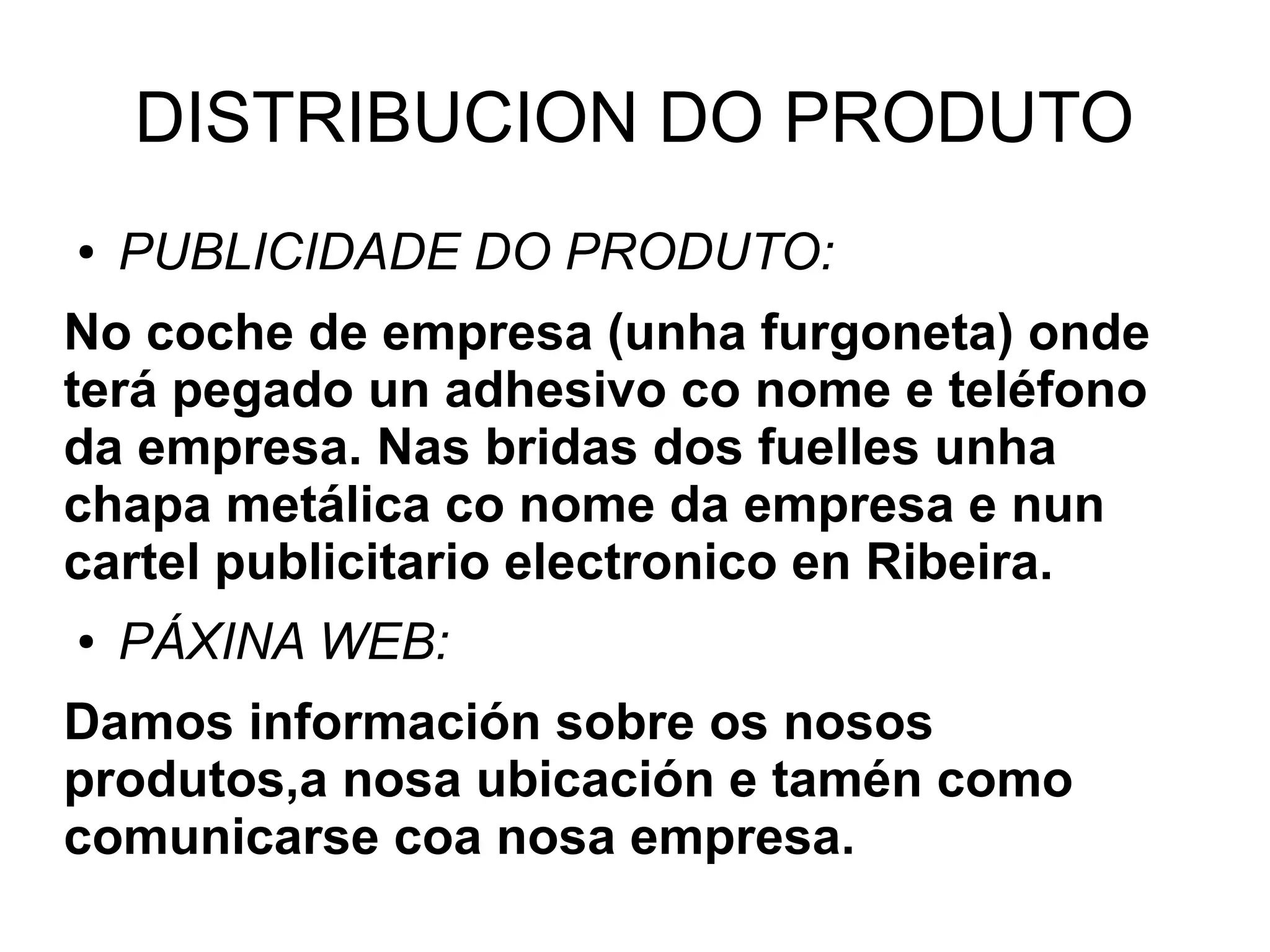 DISTRIBUCION DO PRODUTO
● PUBLICIDADE DO PRODUTO:
No coche de empresa (unha furgoneta) onde
terá pegado un adhesivo co nome e teléfono
da empresa. Nas bridas dos fuelles unha
chapa metálica co nome da empresa e nun
cartel publicitario electronico en Ribeira.
● PÁXINA WEB:
Damos información sobre os nosos
produtos,a nosa ubicación e tamén como
comunicarse coa nosa empresa.
 