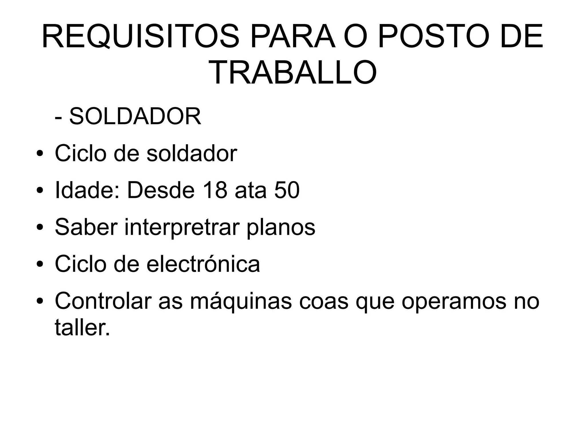 REQUISITOS PARA O POSTO DE
TRABALLO
- SOLDADOR
● Ciclo de soldador
● Idade: Desde 18 ata 50
● Saber interpretrar planos
● Ciclo de electrónica
● Controlar as máquinas coas que operamos no
taller.
 