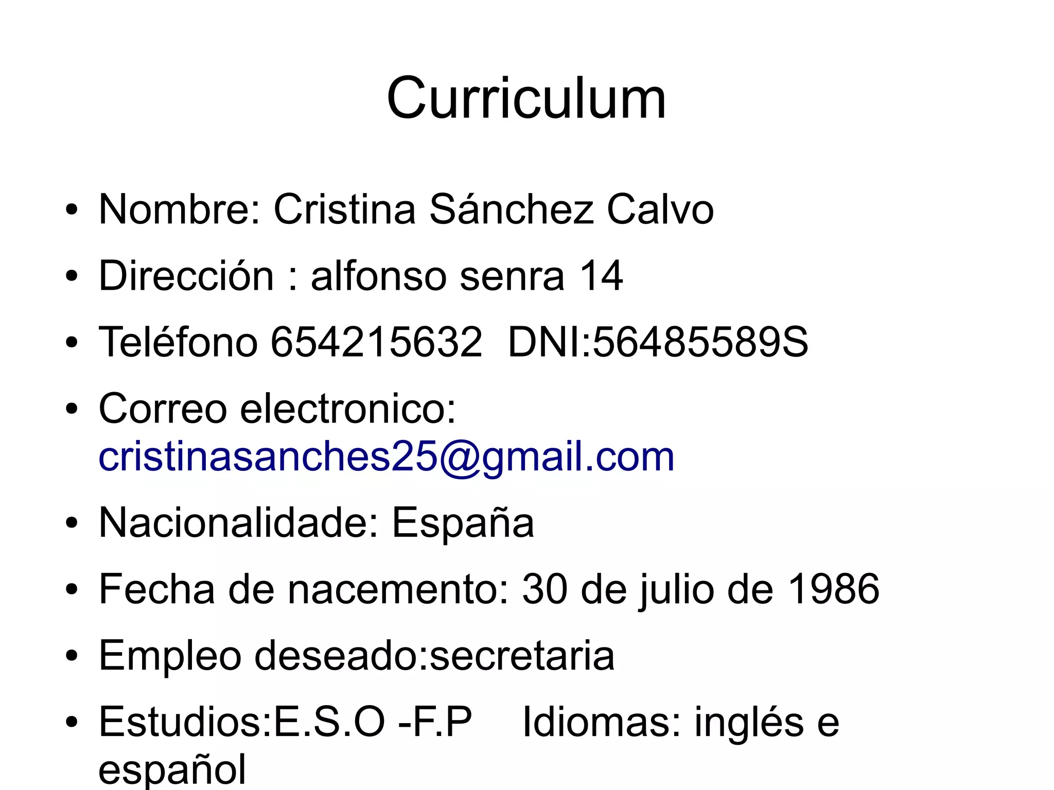 Curriculum
● Nombre: Cristina Sánchez Calvo
● Dirección : alfonso senra 14
● Teléfono 654215632 DNI:56485589S
● Correo electronico:
cristinasanches25@gmail.com
● Nacionalidade: España
● Fecha de nacemento: 30 de julio de 1986
● Empleo deseado:secretaria
● Estudios:E.S.O -F.P Idiomas: inglés e
español
 