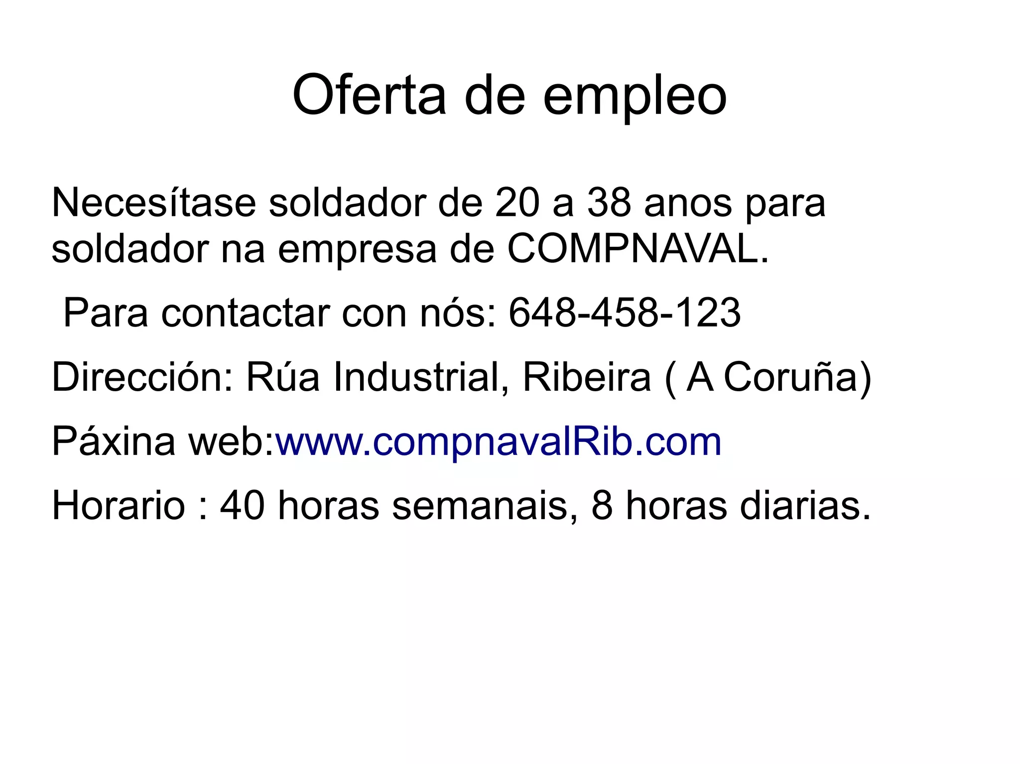 Oferta de empleo
Necesítase soldador de 20 a 38 anos para
soldador na empresa de COMPNAVAL.
Para contactar con nós: 648-458-123
Dirección: Rúa Industrial, Ribeira ( A Coruña)
Páxina web:www.compnavalRib.com
Horario : 40 horas semanais, 8 horas diarias.
 