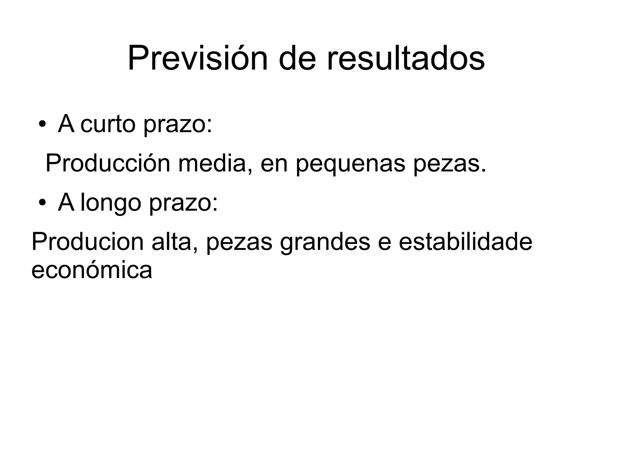 Previsión de resultados
● A curto prazo:
Producción media, en pequenas pezas.
● A longo prazo:
Producion alta, pezas grandes e estabilidade
económica
 