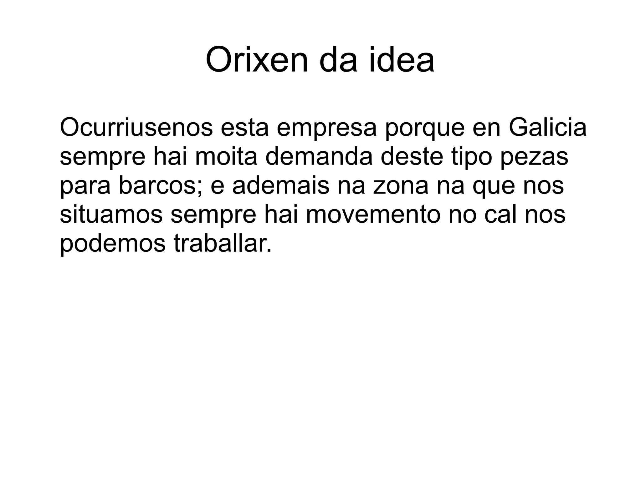 Orixen da idea
Ocurriusenos esta empresa porque en Galicia
sempre hai moita demanda deste tipo pezas
para barcos; e ademais na zona na que nos
situamos sempre hai movemento no cal nos
podemos traballar.
 