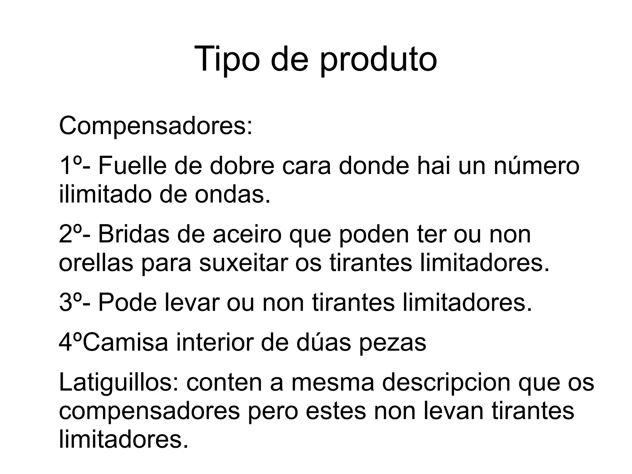 Tipo de produto
Compensadores:
1º- Fuelle de dobre cara donde hai un número
ilimitado de ondas.
2º- Bridas de aceiro que poden ter ou non
orellas para suxeitar os tirantes limitadores.
3º- Pode levar ou non tirantes limitadores.
4ºCamisa interior de dúas pezas
Latiguillos: conten a mesma descripcion que os
compensadores pero estes non levan tirantes
limitadores.
 