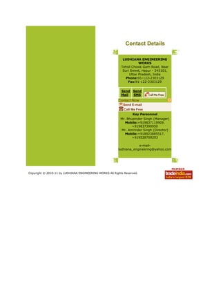 Contact Details
LUDHIANA ENGINEERING
WORKS
Tehsil Chowk Garh Road, Near
Suri Sweet, Hapur - 245101,
Uttar Pradesh, India
Phone:91-122-2303129
Fax:91-122-2303129
Send
Mail
Send
SMS
Contact Now
Send E-mail
Call Me Free
Key Personnel
Mr. Bhupinder Singh (Manager)
Mobile:+919837119909,
+919837390950
Mr. Amrinder Singh (Director)
Mobile:+918923885517,
+919528709293
e-mail-
ludhiana_engineering@yahoo.com
Copyright © 2010-11 by LUDHIANA ENGINEERING WORKS All Rights Reserved.
 