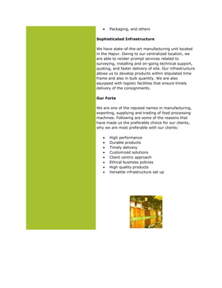 Packaging, and others
Sophisticated Infrastructure
We have state-of-the-art manufacturing unit located
in the Hapur. Owing to our centralized location, we
are able to render prompt services related to
surveying, installing and on-going technical support,
quoting, and faster delivery of site. Our infrastructure
allows us to develop products within stipulated time
frame and also in bulk quantity. We are also
equipped with logistic facilities that ensure timely
delivery of the consignments.
Our Forte
We are one of the reputed names in manufacturing,
exporting, supplying and trading of food processing
machines. Following are some of the reasons that
have made us the preferable choice for our clients,
why we are most preferable with our clients:
High performance
Durable products
Timely delivery
Customized solutions
Client centric approach
Ethical business policies
High quality products
Versatile infrastructure set up
 
