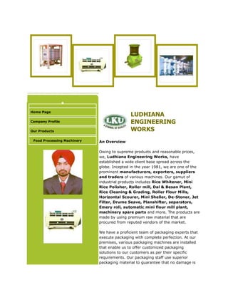Home Page
Company Profile
Our Products
Food Processing Machinery
LUDHIANA
ENGINEERING
WORKS
An Overview
Owing to supreme products and reasonable prices,
we, Ludhiana Engineering Works, have
established a wide client base spread across the
globe. Incepted in the year 1981, we are one of the
prominent manufacturers, exporters, suppliers
and traders of various machines. Our gamut of
industrial products includes Rice Whitener, Mini
Rice Polisher, Roller mill, Dal & Besan Plant,
Rice Cleaning & Grading, Roller Flour Mills,
Horizontal Scourer, Mini Sheller, De-Stoner, Jet
Filter, Drume Seave, Planshifter, separators,
Emery roll, automatic mini flour mill plant,
machinery spare parts and more. The products are
made by using premium raw material that are
procured from reputed vendors of the market.
We have a proficient team of packaging experts that
execute packaging with complete perfection. At our
premises, various packaging machines are installed
that enable us to offer customized packaging
solutions to our customers as per their specific
requirements. Our packaging staff use superior
packaging material to guarantee that no damage is
 