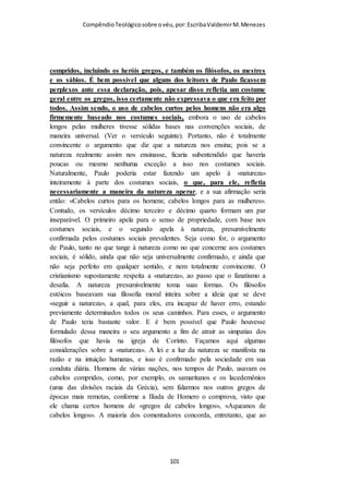 Compêndio teológico sobre o véu, por Escriba Valdemir
democracia, ao máximo em que isso possa ser praticado, sem
perder a sua liderança. Qual A Posição Do Filho Em Relação Ao
Pai? 1. Este versículo era usado pelos arianos (e continua sendo
usado por certos), na tentativa de demonstrar a inferioridade do
Filho em relação ao Pai; pois, para esses, o versículo parece
indicar um tempo em que o Filho foi criado, e que sua divindade
é secundária, tendo-lhe sido «outorgada», ao invés de ser algo
inerente à sua pessoa eterna. Outros versículos que parecem dar
a entender a posição secundária do Filho, são I Cor. 3:23; Efé.
1:23; 4:15; 5:23 e Col. 1:18. O que Paulo queria que
entendêssemos é que aquilo que ele dizia aqui expressa um
«princípio geral», com muitas implicações, incluindo a posição e
a função das mulheres crentes no seio da igreja, o que havia sido
violado pelos coríntios, cujas mulheres viviam exageradamente
emancipadas. «Visto que a cabeça pertence à mesma essência
que o corpo, e que Deus é o cabeça do Filho, então o Filho deve
ser da mesma essência do Pai». (Crisóstomo). «A mulher é da
mesma essência que o homem, não tendo sido criada por ele;
assim também o Filho não foi criado pelo Pai, mas é da mesma
essência que o Pai». (Teodoreto). Certas ideias dos hebreus,
acerca da dependência e inferioridade naturais da mulher, em
relação ao homem, se derivam da declaração original do trecho
de Gên. 3:16.”
AO HOMEM É PROIBIDO COBRIR A CABEÇA
11:4: Todo homem que ora ou profetiza com a cabeça coberta desonra a sua
cabeça.
[ 101 ]
 