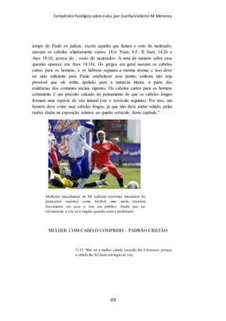 Compêndio teológico sobre o véu, por Escriba Valdemir
Champlin mostra que a despeito do judaísmo moderno adotar
uma cobertura para a cabeça dos homens, o cristianismo não
admite uso de qualquer cobertura na cabeça do homem quando
oram:
“Para aqueles que visitam um a sinagoga ortodoxa hoje em dia,
ao adentrarem na sinagoga, colocam um pequeno gorro sobre a
cabeça, embora nunca um véu, pelo menos quando se dedicam à
oração. Não obstante, esse costume entre os judeus só teve início
em cerca do século IV D.C. Originalmente, cobrir a cabeça era
sinal de tristeza, e não somente de adoração reverente. (Ver
Strack and Billerbeck, Kommentarzum N .T., III, págs. 423-
426). Esta tradição penetrou nas Escrituras através de suas
epístolas, e os crentes o tem aceitado como um mandamento de
Deus, e com toda a razão. Naturalmente, no caso dos homens, na
igreja coríntia nunca houve qualquer problema sobre esse
particular. Nenhum homem andaria coberto de véu, pois as
mulheres é que se cobrem de véu, e não os homens. Mas Paulo
mencionou essa particularidade a fim de melhor equilibrar o seu
argumento. Foi um preceito inteiramente tomado por
empréstimo do judaísmo, devendo ser compreendido em seu
fundo cultural e histórico. Naturalmente, Paulo pensava ser
isso um mandamento «divino», porquanto era assim que ele
estava acostumado a fazer. Não antecipou o apóstolo uma total
modificação nos costumes sociais a respeito. Em caso contrário,
é possível que tivesse escrito de maneira diferente. Está aqui em
vista o ensinamento público em geral, e não apenas o exercício
do dom da profecia. Esse dom envolvia mais do que o ensino
[ 102 ]
 