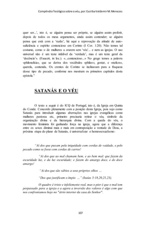 Compêndio teológico sobre o véu, por Escriba Valdemir
para corroborar a universalidade do uso do véu na igreja
primitiva:
“Não estamos praticando o que Paulo determinou. Que
fazemos, então, para justificar-nos? Dizemos: «Os costumes se
alteraram, e as exigências também». Essa é uma resposta
honesta. Que cada qual refute ou justifique essa resposta.
Aqueles que a refutarem, terão necessidade de pôr em prática o
que o apóstolo determinou. Aqueles que a justificarem, terão
de satisfazer a própria consciência, diante da determinação da
Palavra de Deus. Nas catacumbas, nos desenhos que
representam os cultos públicos dos cristãos primitivos, as
mulheres são vistas a usar xales apertados em torno da cabeça,
que ocultavam completamente os seus cabelos. O propósito do
véu era o de ocultar os cabelos. Por conseguinte, os modernos
substitutos, como os chapeuzinhos ou os lenços de cabeça
dificilmente satisfazem as exigências do texto que ora
comentamos.”
8 RAZÕES PARA USAR O VÉU
Champlin ao analisar o texto áureo sobre o véu detecta oito
argumentos dado por Paulo para que as mulheres usem o véu
quando oram e profetizam. São quase todas razões de cunho
transcendental e transcultural, e que portanto, devem ser
mantido pela igreja em todos os tempos e lugares:
“Quais são as razões específicas para o uso do véu? Abaixo
enumeramos as razões bíblicas: 1. A fim de manter a ordem
divina sobre as posições que homens e mulheres devem ocupar.
[ 107 ]
 