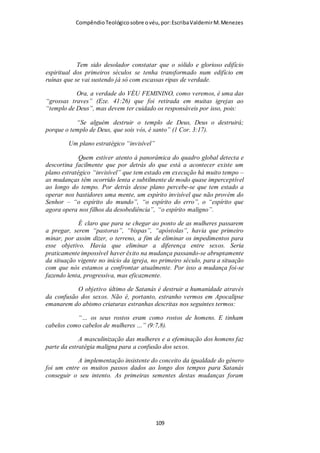 Compêndio teológico sobre o véu, por Escriba Valdemir
costumes sociais da época. (Ver o décimo terceiro versículo). 7.
A própria natureza confirma quão próprio é as mulheres
usarem véu, tendo dado às mulheres cabelos longos; e isso não
em lugar do véu, e, sim, como uma coberta ou mantilha natural,
- que é, ao mesmo tempo, uma espécie de véu natural e
primário. O véu de pano secundário corresponde ao véu
primário dos cabelos, o que serve para mostrar-nos que a própria
natureza ensina às mulheres que elas devem colocar o véu. Sim,
a própria natureza pôs certo véu sobre a mulher. A igreja cristã
deveria aprender essa lição, requerendo que as suas mulheres
usem o véu de pano. A vontade das mulheres crentes deveria
concordar com a vontade expressa pela própria natureza. 8 . No
entanto, se os crentes de Corinto quisessem mostrar-se
contenciosos, que soubessem que a igreja em geral não tem
nenhum outro costume além desse, isto é, não adotaria
qualquer inovação, derivada de Corinto. Não seguiriam os
crentes em geral tais costumes locais de Corinto, como se os
mesmos fizessem parte integrante da «liberdade cristã» (ver o
décimo sexto versículo).”
EMANCIPAÇÃO FEMINISTA REPELIDA POR PAULO
A igreja de Corinto estava inserida em um ambiente mais liberal
e relação as demais culturas do Oriente Médio e mesmo da
Europa, por isso a influência do movimento feminista era mais
evidente nesta cidade, o que acabou se introduzindo dentro da
igreja local. Mas Paulo, visando manter os bons costumes, tratou
[ 109 ]
 