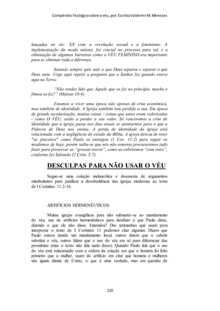 Compêndio teológico sobre o véu, por Escriba Valdemir
de mandar uma carta a igreja de Corinto com várias repreensões
sobre os hábitos mundanos que estavam sendo inseridos dentro
da igreja. Os cristãos se Corinto estava se levando pela cultura
anticristã com os modismos e a luta pela emancipação feminina:
“«...desonra a sua própria cabeça...» A cabeça da mulher está
aqui em foco, e não o seu cabeça, que é seu marido, embora este
último também esteja secundariamente em foco. A mulher
crente tão-somente se degrada quando não observa a ordem
divina de coisas, ao repelir autoridades devidamente constituídas
por Deus, ao procurar uma emancipação que não lhe cabe, ao
desconsiderar o que é apropriado para a igreja. Outrossim, a
«desonra» praticada contra o sexo dominante, mediante a sua
rebeldia, recai sobre a mulher. É bem provável que esse opróbrio
inclua o fato de que as mulheres tradicionalmente são mais
atrativas ao sexo oposto se tiverem os cabelos longos. Isso atrai
a atenção dos homens. Uma mulher sem véu, em lugares
públicos, por conseguinte, era considerado um motivo de atração
sexual; e isso envolvia a mulher em uma conduta imprópria, no
que concerne ao respeito que a mulher deve a seu marido. «...é
como se a tivesse rapada...» A mulher que não usasse véu nos
cultos públicos da igreja primitiva agia como se tivesse rapado a
cabeça, porquanto tinha removido um véu necessário, tal como
os cabelos longos são uma mantilha necessária para ela.
Remover um equivale a remover o outro. Ora, a cabeça rapada
era algo repugnante para os judeus, porque as adúlteras sempre
tinham a cabeça rapada, como castigo e sinal de seu crime. (Ver
Núm. 5:18). As mulheres escravizadas também tinham seus
[ 110 ]
 