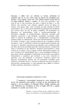 Compêndio teológico sobre o véu, por Escriba Valdemir
cabelos rapados; e as mulheres em luto às vezes faziam outro
tanto; mas isso não era normal para as mulheres que estavam em
seu estado natural e livre. Isaías utilizou a figura do corte dos
cabelos para dar a entender a destruição do povo inteiro de Israel
por meio de uma divina retribuição. (Ver Isa. 7:20). Entre os
povos germânicos antigos, de acordo com o historiador romano
Tácito (ver Germ. 19), as mulheres adúlteras eram expulsas da
casa de seus maridos com a cabeça rapada. E o código de
Justiniano também prescrevia tal punição para as mulheres
adúlteras. Alguns cultos gregos ofereciam à mulher um alto grau
de emancipação, nos quais as mulheres não usavam véu algum,
porque, quanto a esse respeito, as mulheres eram iguais aos
homens. É possível que, em algumas congregações cristãs locais
esses cultos pagãos fossem especificamente imitados, em que
mulheres crentes julgavam ser um sinal de emancipação, de seu
direito como cristãs, não usarem véu algum. Porém, mesmo que
nessa hipótese haja algum elemento de verdade, o que sucede
até mesmo na igreja e nos costumes sociais de nossa própria
época, como uma conduta decente para as mulheres, era
avançado por demais para os dias de Paulo, em um contexto
grego ou judaico. As mulheres gregas raramente apareciam em
público, mas viviam em reclusão essencial. As mulheres
solteiras não abandonavam as suas habitações exceto em
ocasiões especiais, como nos festivais e nos cortejos. E até
mesmo depois de contraírem matrimônio era-lhes permitido bem
pouca liberdade para se misturarem com outras pessoas. Suas
companhias constantes eram os escravos e as crianças. Certos
lugares eram vedados à sua visita. A cobertura de cabeça, entre
[ 111 ]
 