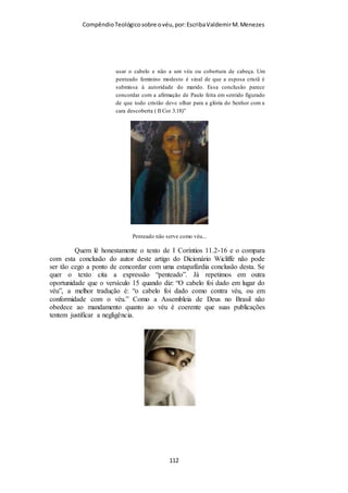 Compêndio teológico sobre o véu, por Escriba Valdemir
os gregos, consistia de redes ou de lenços, que usualmente
cobriam a cabeça toda, ou então de um xale que geralmente
envolvia tanto o corpo como a cabeça. Com base em tais
costumes é que vemos por que Paulo insistia sobre o uso do véu,
e por qual razão somente essa interpretação—que diz que as
mulheres do cristianismo primitivo usavam realmente o véu
sobre os cabelos longos—é que satisfaz as exigências do texto.”
FUDAMENTALISTA BÍBLICO USA O VÉU
Champlin não vê outra alternativa para os crentes que aceitam a
Bíblia como regra de fé, o uso do véu é obrigatório:
“O problema no contexto contemporâneo: Porventura essa
prática não deveria ser seguida hoje em dia? É óbvio que essa
prática não é seguida entre nós, hoje em dia, na grande
maioria das denominações evangélicas, e isso nem nos cultos
e nem em público. Contudo, se realmente o véu não precisa
mais ser usado pelas mulheres crentes, não pode ser em
razão de qualquer «interpretação» deste texto. Se sentimos
que a totalidade das Escrituras, a despeito das modificações
sociais, devem ser seguidas à risca, então o uso do véu é algo
absolutamente obrigatório, pelo menos nos cultos.”
VÉU NATURAL E VÉU SIMBÓLICO
Champlin mostra que os dois véus eram necessários, o véu
natural (cabelo) e o véu simbólico (mantilha):
[ 112 ]
 