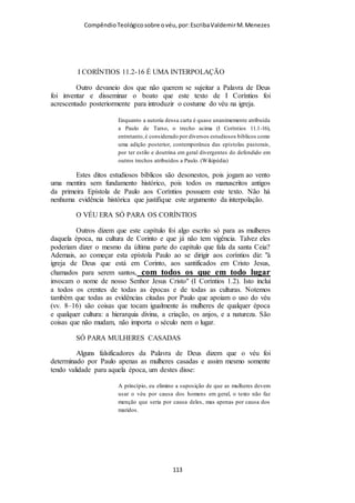 Compêndio teológico sobre o véu, por Escriba Valdemir
11:6: Portanto, se a mulher não se cobre com véu, tosquie-se também; se,
porém, para a mulher é vergonhoso ser tosquiada ou rapada, cubra-se com
véu.
“A mulher decorosa dos tempos antigos usava duas modalidades
de véu. O primeiro, que era natural, consistia de seus cabelos
longos, de sua beleza e glória. (Ver o décimo quinto versículo).
Esse véu, que a versão portuguesa que serve de base textual
deste comentário distingue do outro, mediante o uso da palavra
«mantilha» (no grego, «peribolaios») (ver o décimo quinto
versículo), foi dado à mulher pela própria natureza. Para
complementar esse véu natural, cumpre à mulher crente usar
outro véu. Ambas as coisas, juntamente, eram símbolo de sua
posição na sociedade, de sua sujeição ao homem, de sua posição
na hierarquia divina de poderes e posições. «...tosquiar-se ou
rapar-se... Está aqui em foco aparar rente os cabelos com um a
tesoura, ou então rapar inteiramente os cabelos com uma
navalha. Porém, tanto uma como outra coisa eram reputadas
como uma desgraça, pelas várias razões expostas nas notas
referentes aos versículos quinto e décimo quinto. «Se uma
mulher se recusar usar o véu, que ela, coerentemente, se faça
masculina, cortando bem baixo os seus cabelos;”
[ 113 ]
 