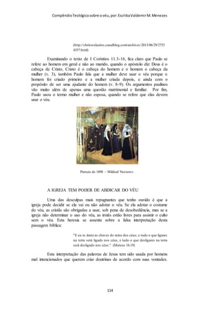 Compêndio teológico sobre o véu, por Escriba Valdemir
Louis Francescon, fundador da Congregação Cristã no Brasil, em cem anos
de atuação no Brasil, instalou-se 20 mil igrejas (casas de oração), maior
denominação que usa véu no Brasil.
VÉU SÍMBOLO DE SUBMISSÃO
Champlin segue desenvolvendo o texto do apóstolo Paulo,
esmiuçado cada palavra para o melhor entendimento:
“11:7: Pois o homem, na verdade, não deve cobrir a cabeça,
porque é a imagem e gloria de Deus; mas a mulher é a glória do
homem. O homem, ao cobrir a cabeça, elimina simbolicamente a
[ 114 ]
 