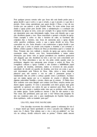Compêndio teológico sobre o véu, por Escriba Valdemir
sua elevada posição como imagem e glória de Deus. (Quanto ao
«homem como imagem de Deus», segundo o pensamento dos
hebreus, ver Gên. 1:27; quanto à doutrina cristã paralela a isso,
isto é, o homem «transformado segundo a imagem de Cristo», o
que lhe permite participar da natureza divina, ver Rom. 8:29 e II
Ped. 1:4). Visto que o homem possui a glória e a imagem de
Deus, ele é o seu vice-regente à face da terra; é o verdadeiro rei
da terra. A mulher, por outro lado, que fica no lar, a cuidar das
questões domésticas e a criar os filhos, é, por assim dizer, a
representante do homem, da glória do homem, se ela é realmente
uma mulher piedosa e boa. À mulher é dado o direito e a
autoridade para criar corretamente os filhos, no lar, tal como ao
homem foi dada por Deus, sobre a terra, autoridade e poder. E
isso concorda com os primeiros capítulos do livro de Gênesis,
bem como com a interpretação rabínica comum a respeito dos
mesmos. Ora, não tendo poder «visível» ao qual deva estar
sujeito, o homem não precisa usar qualquer «sinal» de sujeição,
como é o caso da mulher, que deve usar o véu. E esta deve assim
fazer para mostrar sua sujeição a um poder «visível», o homem,
e, mais particularmente ainda, o seu próprio marido.”
[ 115 ]
 