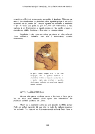 Compêndio teológico sobre o véu, por Escriba Valdemir
poderia permanecer firme. Que cada crente satisfaça a sua
própria consciência sobre a questão, persuadindo sua esposa e
sua igreja de acordo com a mesma.”
Glorioso batismo na África acompanhado por cristãs com véu.
SUBORDINAÇÃO TERRENA DA MULHER
Champlin explica que Paulo ao mandar as mulheres usar o véu
somente esta dizendo que no plano terrestre a mulher está em
posição inferior, na eternidade não haverá distinção entre
homens e mulheres:
“A subordinação da mulher não se aplica ao estado eterno. No
que tange à questão do homem ser a imagem de Deus, e da
mulher ser a glória do homem, Paulo não fazia qualquer alusão à
salvação eterna, e nem ao estado final das coisas, e, sim, à
ordem terrena das coisas. O N.T. não faz qualquer distinção
entre o destino eterno dos homens e das mulheres. Ambos
[ 118 ]
 