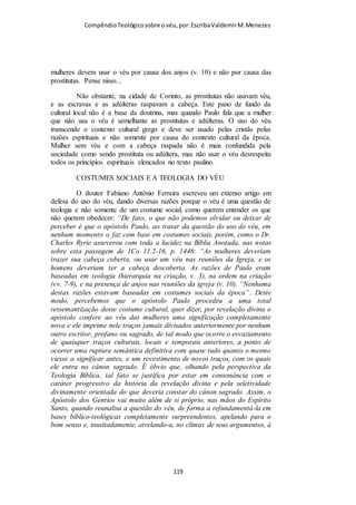 Compêndio teológico sobre o véu, por Escriba Valdemir
podem ser transformados segundo a imagem de Cristo, vindo
assim a participar da natureza divina. (Ver Gál. 3:28). Na pessoa
de Jesus Cristo, devido àquilo que ele faz em favor do homem
na redenção, não há qualquer diferença entre homem e mulher,
entre escravo e livre, entre judeu e gentio. Todas essas distinções
terrenas, em Cristo Jesus, são completamente eliminadas. Antes,
todos os crentes, homens e mulheres, são filhos de Deus (ver
Gál. 3:26), dotados de glória e estatura potencialmente igual. O
fato de alguém ser uma mulher não será obstáculo algum no
estado eterno, e nem serve agora de empecilho ao seu progresso
espiritual. E qualquer subordinação a que a mulher seja posta
neste mundo, não será transferida para os lugares celestiais, o lar
final da igreja. Para Paulo, entretanto, dentro desta esfera
terrena, a mulher era a cópia mais fraca da glória de Deus, o que
era uma noção judaica perfeitamente comum. Seja como for,
não nos devemos esquecer que Paulo aqui expunha a posição da
mulher em relação ao homem, e não em relação a Deus. Como
um fato indiscutível, nas páginas do N.T., tanto homens como
mulheres, isto é, a humanidade inteira, aparecem como a glória
de Deus, por ter sido criado o ser humano segundo a imagem
moral de Deus; e, através de Cristo, pode obter até mesmo a
glória da natureza divina e a verdadeira imortalidade, isto é, a
vida necessária e independente, o mesmo «tipo» de vida que
Deus tem, e não meramente uma existência sem fim. (Ver os
trechos de João 5:25,26 e 6:57, quanto à exposição desses
conceitos). Compartilhar da natureza de Deus, participar da
imagem de Cristo, é receber a glória e a majestade de seu ser,
bem como a sua herança espiritual. (Ver Rom. 8:17). A essas
[ 119 ]
 