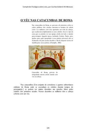Compêndio teológico sobre o véu, por Escriba Valdemir
homem, para suplementar o homem, que já existia. No dizer de
John Gill (in loc.), a mulher foi criada «...para lhe servir de
ajudadora, porquanto o homem já fora criado; para servir-lhe de
companheira e associada, tanto na sua adoração religiosa como
na sua vida civil; e para a procriação e educação dos filhos».
(John Gill, in loc.).”
VÉU E A RELAÇÃO DA TERRA COM O CÉU
11:10: Portanto, a mulher deve trazer sobre a cabeça um sinal de submissão,
por causa dos anjos.
Com base nos argumentos anteriores, Paulo agora estabelece
ainda mais firmemente a sua afirmativa de que a mulher crente
deve usar o véu (naturalmente, quando ora ou profetiza, segundo
se lê no versículo quatro deste capítulo). A mulher é
subordinada ao homem desde a criação, tendo sido feita «do»
homem e «para» o homem. Não usar uma mulher o véu era sinal
de desrespeito ao homem, na tentativa de ser igual a ele quanto
às vestes e aos costumes. Neste ponto Paulo acrescenta outra
razão para a necessidade do uso do véu pelas mulheres. Essa
razão é a que diz: «...por causa dos anjos...» Visto que Paulo não
nos deixou qualquer explanação sobre essa frase, naturalmente
ela tem atraído diversas interpretações, a saber:
[ 124 ]
 