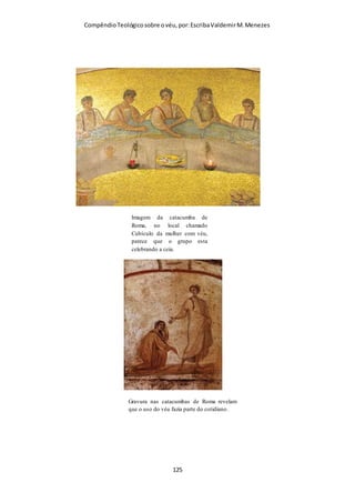 Compêndio teológico sobre o véu, por Escriba Valdemir
Igrejas que obedecem a questão do véu, são repetidamente atacadas pelas
demais igrejas evangélicas como seitas. Quem está mesmo na heresia?
INTERPOLAÇÃO
1. A primeira interpretação, e que deve ser rejeitada, é aquela
que assevera que este versículo é uma glosa ou interpolação,
feita por escribas posteriores, como se não fosse de autoria
paulina. Não existe um único manuscrito que dê mostras de
evidências em favor dessa ideia; antes, todas as tradições
textuais o preservam. E um interpolador bem provavelmente
teria o cuidado de deixar bem claro o que queria dizer. Paulo,
entretanto, parece ter suposto que os seus leitores estavam
familiarizados com a ideia aqui injetada, por mais escura que ela
nos possa parecer.
[ 125 ]
 