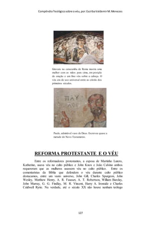 Compêndio teológico sobre o véu, por Escriba Valdemir
fatais para essa teoria, por mais bem confirmada que ela apareça
na literatura antiga, que testifica a existência de tal noção.
MENSAGEIROS MATRIMONIAIS
4. Alguns poucos eruditos pensam que os «anjos», neste caso, se
referem aos «deputados» ou mensageiros, nomeados para
procurarem esposas apropriadas para aqueles por quem eram
contratados. Isso envolvia um costume judaico, sendo usado o
vocábulo «anjo» para indicar tais pessoas; mas é altamente
improvável que Paulo tenha feito um a alusão a tais homens,
mesmo que em seus dias esse costume ainda fosse prevalente, e
mesmo que tais homens costumassem frequentar as reuniões dos
cristãos primitivos, a procurarem esposas dignas para outros.
(Quanto a esse costume do judaísmo ver Mishnah Kidduchin,
cap. 2, secção 1).
SANTOS ANJOS
5. A interpretação que tem recebido o mais decidido apoio, e
que quase certamente é a correta, é aquela que diz que os anjos
aqui referidos são os «anjos santos». Esses anjos se fariam
presentes quando das reuniões de adoração dos crentes,
observando o que ali sucede, aprendendo acerca do próprio
Cristo, e, ao mesmo tempo, agindo como guardiães da igreja.
Seria uma ofensa, por conseguinte, que certas mulheres
emancipadas, não mais usassem seus véus. Isso seria contrário
ao decoro que convém à igreja cristã. E a afronta não seria
apenas contra os homens que observassem tão chocante ousadia
da parte dessas mulheres, mas também contra os anjos que
[ 127 ]
 