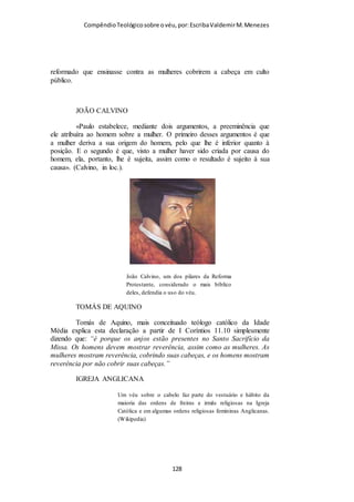 Compêndio teológico sobre o véu, por Escriba Valdemir
viessem observar a reunião. A ideia de que os anjos mantêm tais
contatos com os homens, mormente nas suas reuniões de
adoração, é uma tradição judaica bem firmada, que foi
transferida para o cristianismo. (Ver Sal. 138:1; I Cor. 4:9. E a
passagem de Heb. 1:14, quando diz que os anjos são «espíritos
ministradores», bem pode emprestar maior força a essa ideia).
«Em I Cor 4:9 ele ‘Paulo’ alude aos ‘anjos’ como espectadores
interessados na conduta dos servos de Cristo; e em I Cor. 6:3 ele
se refere a certos anjos que serão julgados pelos santos... de
muitas e variegadas maneiras esses exaltados seres são
associados ao reino terreno de Deus (ver Luc. 2:13; 12:8; 15:10;
Atos i:10; Heb. 1:14; 12:22 e ss., bem como muitíssimas
passagens do livro de Apocalipse). De conformidade com as
crenças judaicas, os anjos aparecem como agentes da outorga da
lei, em Gál. 3:19 (Atos 7:53); e em Heb. 1:7 os anjos são
identificados com as forças da natureza. A mesma linha de
pensamento vincula os anjos, no presente versículo, com a
manutenção das leis e limites impostos quando da criação
(comparar com Jó 38:7), e Paulo expressa a reverência devida
aos tais conforme o seu próprio estilo, nesta alusão». (Findlay,
in loc.). «A casa de oração é uma corte adornada com a presença
de poderes celestiais; ali estamos nós, cantando e entoando hinos
a Deus, contando com os anjos entre nós, como nossos
associados; O apóstolo requereu tão grande cuidado, com
relação à decência, por causa da presença dos anjos». (Hooker,
in loc.). «...por causa...» Mui provavelmente essas palavras
significam «para agradá-los», para não ofendê-los com uma
conduta indecorosa. Alguns estudiosos interpretam essa
[ 128 ]
 